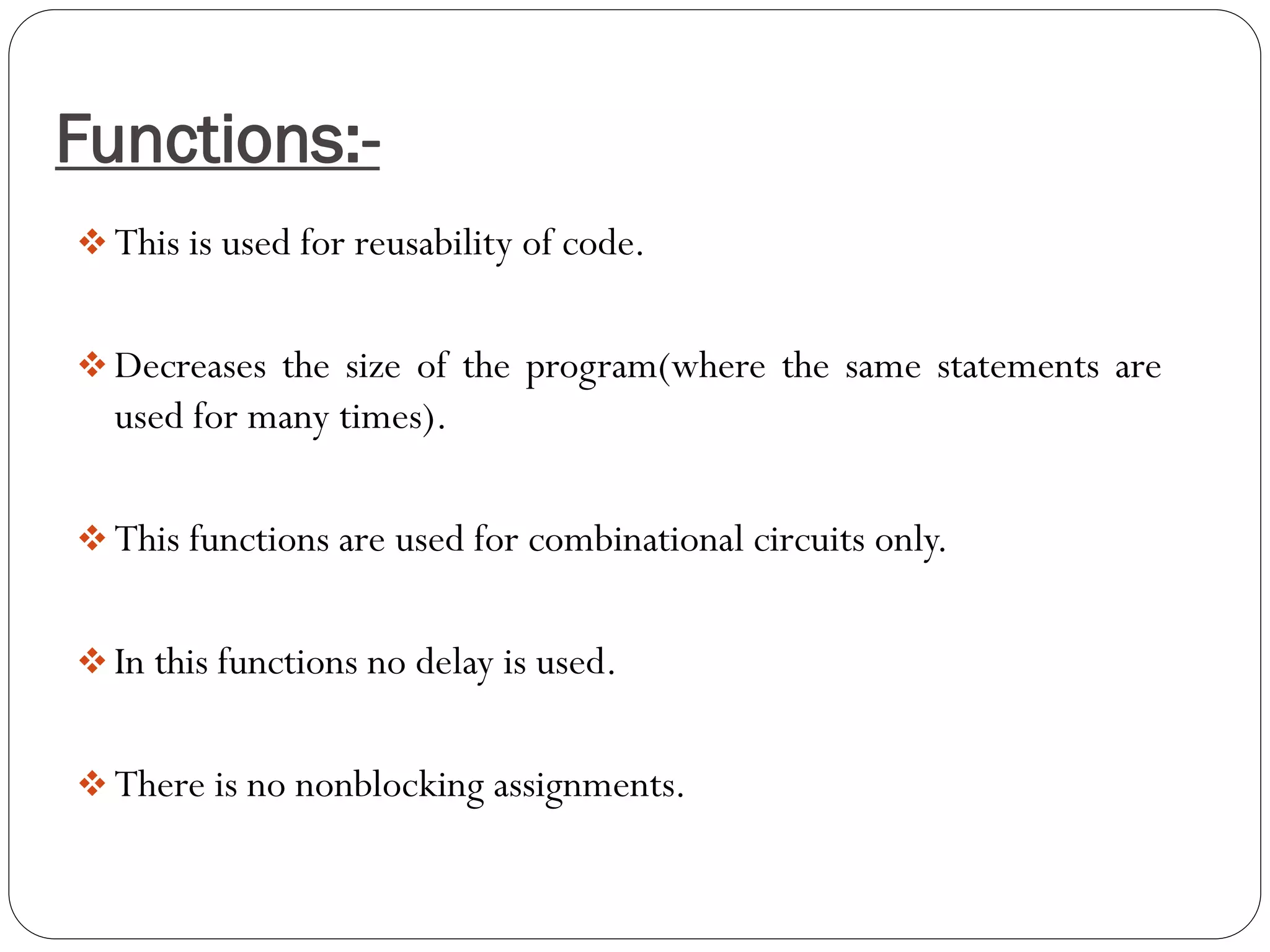 Functions:- 
This is used for reusability of code. 
Decreases the size of the program(where the same statements are used for many times). 
This functions are used for combinational circuits only. 
In this functions no delay is used. 
There is no nonblocking assignments.  