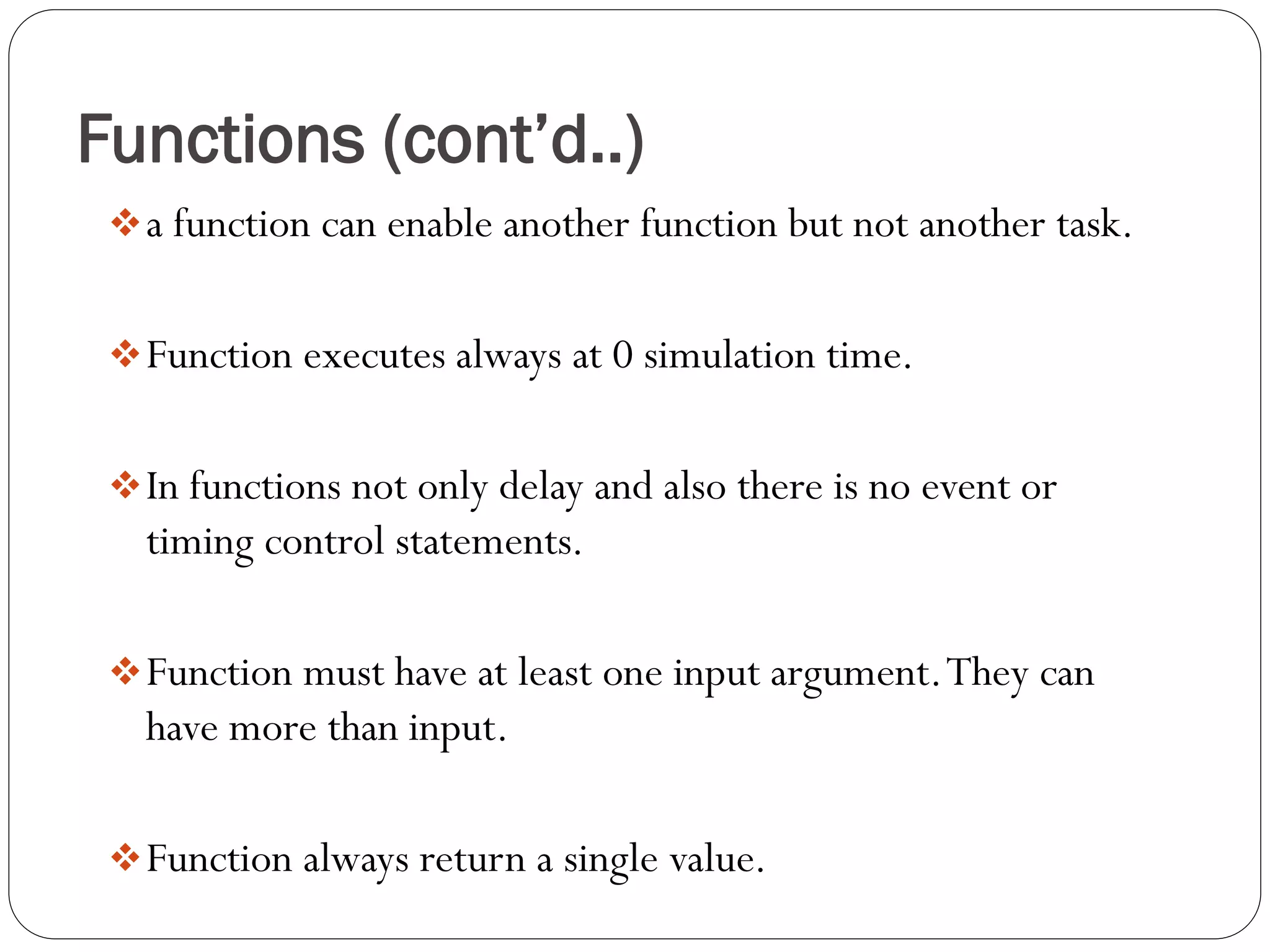 Functions (cont’d..) 
a function can enable another function but not another task. 
Function executes always at 0 simulation time. 
In functions not only delay and also there is no event or timing control statements. 
Function must have at least one input argument. They can have more than input. 
Function always return a single value.  