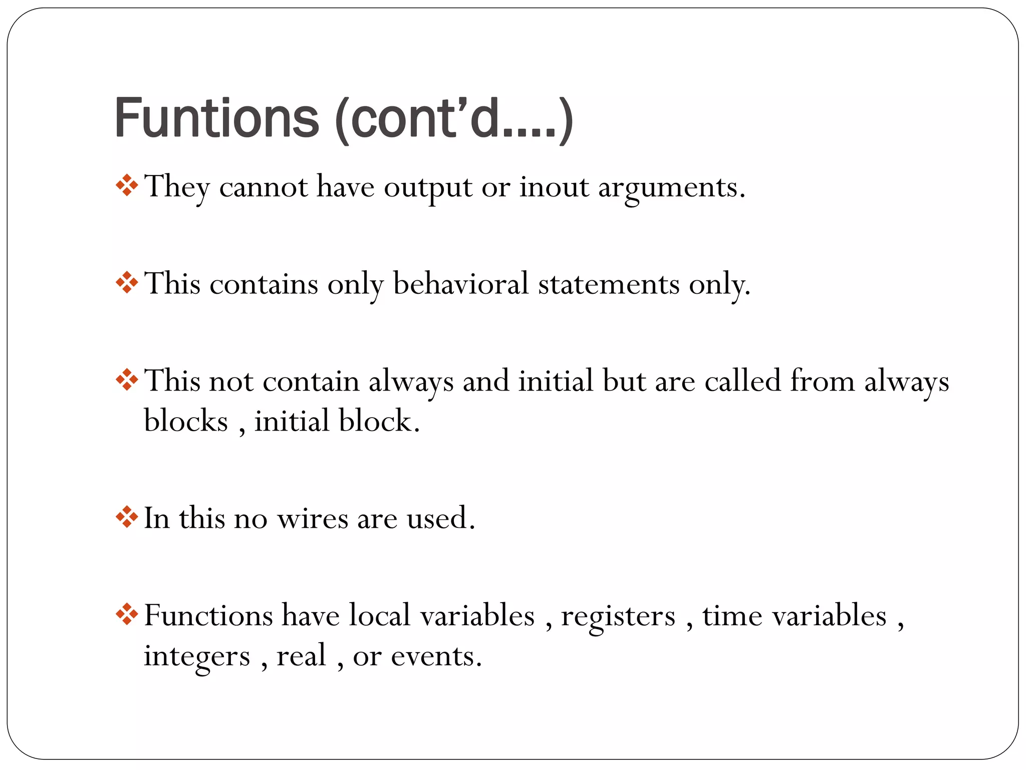Funtions (cont’d….) 
They cannot have output or inout arguments. 
This contains only behavioral statements only. 
This not contain always and initial but are called from always blocks , initial block. 
In this no wires are used. 
Functions have local variables , registers , time variables , integers , real , or events.  