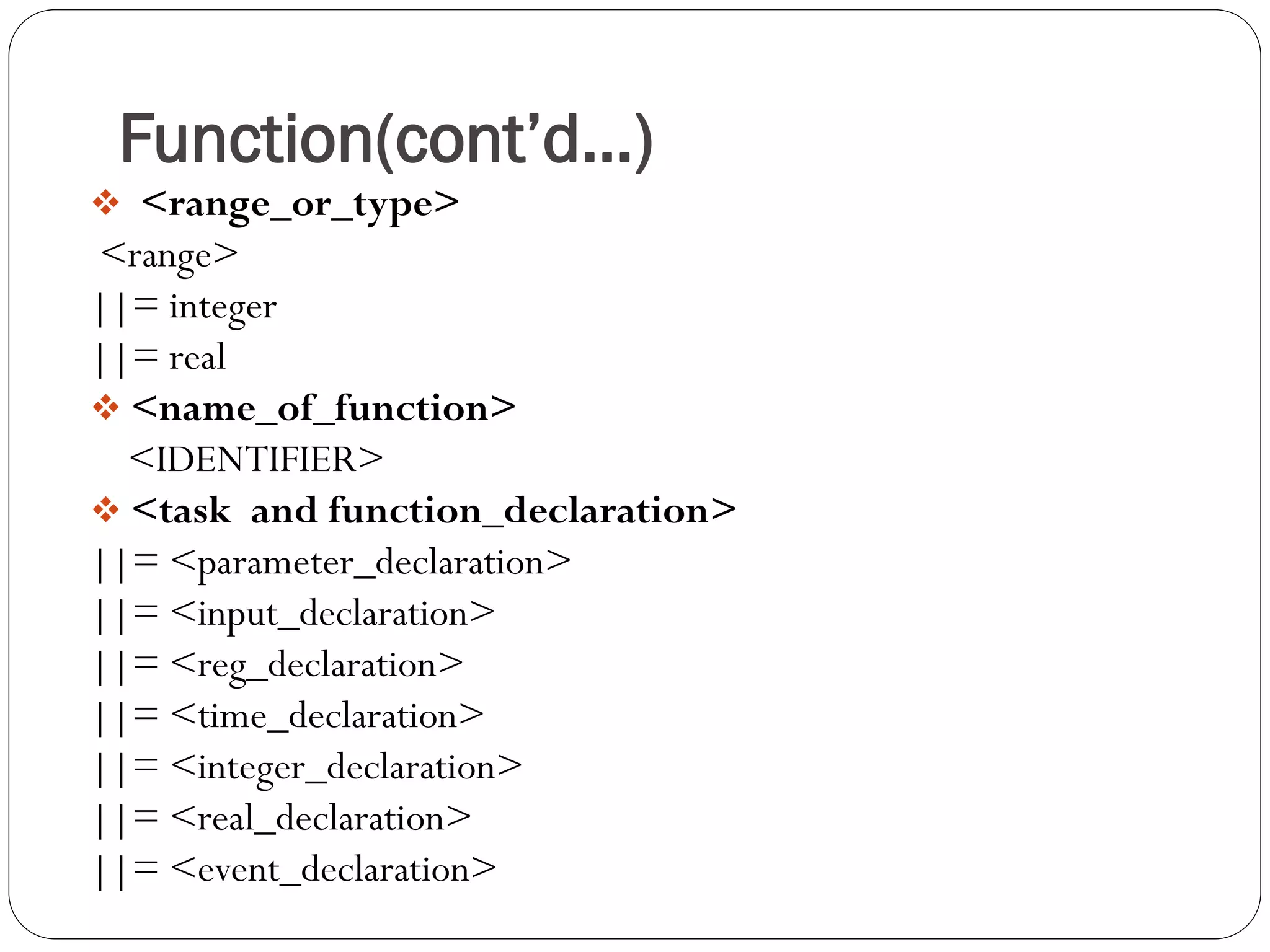 Function(cont’d…) 
 <range_or_type> 
<range> 
||= integer 
||= real 
<name_of_function> 
<IDENTIFIER> 
<task and function_declaration> 
||= <parameter_declaration> 
||= <input_declaration> 
||= <reg_declaration> 
||= <time_declaration> 
||= <integer_declaration> 
||= <real_declaration> 
||= <event_declaration>  