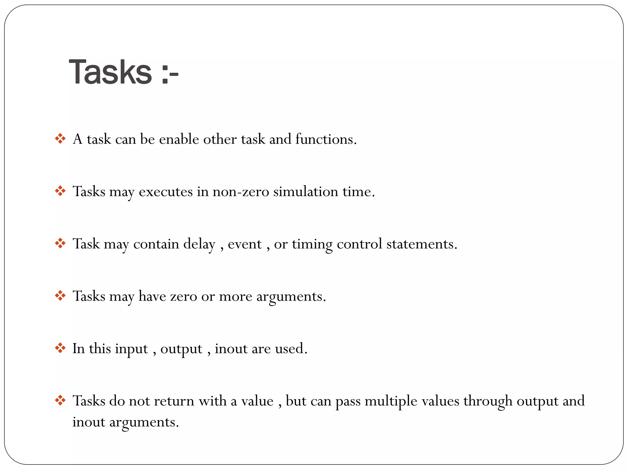 Tasks :- 
A task can be enable other task and functions. 
Tasks may executes in non-zero simulation time. 
Task may contain delay , event , or timing control statements. 
Tasks may have zero or more arguments. 
In this input , output , inout are used. 
Tasks do not return with a value , but can pass multiple values through output and inout arguments.  