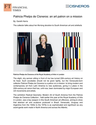 Patricia Phelps de Cisneros: an art patron on a mission
By: Gareth Harris
The collector talks about her life-long devotion to South American art and artefacts
Patricia Phelps de Cisneros at the Royal Academy of Arts in London
The slight, shy woman sitting in front of me has turned 20th-century art history on
its head. Such accolades should not be given lightly, but the Venezuela-born
collector Patricia Phelps de Cisneros is a patron on a mission: to bring modern and
contemporary art from Latin America to new audiences, giving it a place in the
20th-century art canon that has, until now, been dominated by major European and
US movements and artists.
The exhibition Radical Geometry: Modern Art of South America from the Patricia
Phelps de Cisneros Collection , held earlier this year at the Royal Academy of Arts
in London, was a key weapon in this South American art offensive, aiming to show
that abstract art and sculpture produced in Brazil, Venezuela, Uruguay and
Argentina from the 1930s to the 1970s is as sophisticated and significant as any
avant-garde work made in North America and across the Atlantic.
 