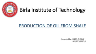 Birla Institute of Technology
PRODUCTION OF OIL FROM SHALE
Presented By:- FAZEEL AHMAD
(MT/ET/10003/18)
 