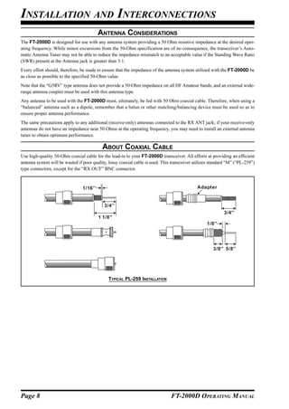 INSTALLATION AND INTERCONNECTIONS
                                          ANTENNA CONSIDERATIONS
The FT-2000D is designed for use with any antenna system providing a 50 Ohm resistive impedance at the desired oper-
ating frequency. While minor excursions from the 50-Ohm specification are of no consequence, the transceiver’s Auto-
matic Antenna Tuner may not be able to reduce the impedance mismatch to an acceptable value if the Standing Wave Ratio
(SWR) present at the Antenna jack is greater than 3:1.
Every effort should, therefore, be made to ensure that the impedance of the antenna system utilized with the FT-2000D be
as close as possible to the specified 50-Ohm value.
Note that the “G5RV” type antenna does not provide a 50-Ohm impedance on all HF Amateur bands, and an external wide-
range antenna coupler must be used with this antenna type.
Any antenna to be used with the FT-2000D must, ultimately, be fed with 50 Ohm coaxial cable. Therefore, when using a
“balanced” antenna such as a dipole, remember that a balun or other matching/balancing device must be used so as to
ensure proper antenna performance.
The same precautions apply to any additional (receive-only) antennas connected to the RX ANT jack; if your receive-only
antennas do not have an impedance near 50 Ohms at the operating frequency, you may need to install an external antenna
tuner to obtain optimum performance.

                                            ABOUT COAXIAL CABLE
Use high-quality 50-Ohm coaxial cable for the lead-in to your FT-2000D transceiver. All efforts at providing an efficient
antenna system will be wasted if poor quality, lossy coaxial cable is used. This transceiver utilizes standard “M” (“PL-259”)
type connectors, except for the “RX OUT” BNC connector.


                                 1/16''                                                       Adapter


                                             3/4''
                                                                                                            3/4''
                                          1 1/8''
                                                                                                   1/8''




                                                                                                      3/8'' 5/8''




                                               TYPICAL PL-259 INSTALLATION




Page 8                                                                          FT-2000D OPERATING MANUAL
 