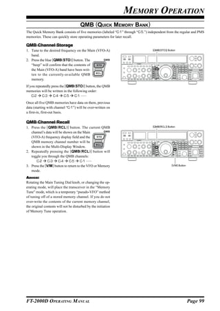 MEMORY OPERATION
                                       QMB (QUICK MEMORY BANK)
The Quick Memory Bank consists of five memories (labeled “C-1” through “C-5.”) independent from the regular and PMS
memories. These can quickly store operating parameters for later recall.

QMB Channel Storage
1. Tune to the desired frequency on the Main (VFO-A)                             [QMB(STO)] Button

   band.
2. Press the blue [QMB(STO)] button. The
   “beep” will confirm that the contents of
   the Main (VFO-A) band have been writ-
   ten to the currently-available QMB
   memory.
If you repeatedly press the [QMB(STO)] button, the QMB
memories will be written in the following order:
    C-2 C-3        C-4     C-5   C-1 ......
Once all five QMB memories have data on them, previous
data (starting with channel “C-1”) will be over-written on
a first-in, first-out basis.

QMB Channel Recall
1. Press the [QMB (RCL )] button. The current QMB                                [QMB(RCL)] Button

   channel’s data will be shown on the Main
   (VFO-A) frequency display field and the
   QMB memory channel number will be
   shown in the Multi-Display Window.
2. Repeatedly pressing the [QMB(RCL)] button will
   toggle you through the QMB channels:
      C-2 C-3         C-4     C-5     C-1 ......
3. Press the [V/M] button to return to the VFO or Memory                                       [V/M] Button

   mode.
ADVICE:
Rotating the Main Tuning Dial knob, or changing the op-
erating mode, will place the transceiver in the “Memory
Tune” mode, which is a temporary “pseudo-VFO” method
of tuning off of a stored memory channel. If you do not
over-write the contents of the current memory channel,
the original contents will not be disturbed by the initiation
of Memory Tune operation.




FT-2000D OPERATING MANUAL                                                                                     Page 99
 