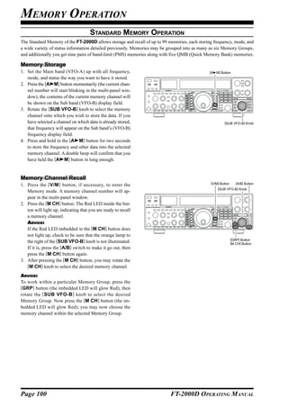 MEMORY OPERATION
                                      STANDARD MEMORY OPERATION
The Standard Memory of the FT-2000D allows storage and recall of up to 99 memories, each storing frequency, mode, and
a wide variety of status information detailed previously. Memories may be grouped into as many as six Memory Groups,
and additionally you get nine pairs of band-limit (PMS) memories along with five QMB (Quick Memory Bank) memories.

Memory Storage
1. Set the Main band (VFO-A) up with all frequency,                                           [A   M] Button
   mode, and status the way you want to have it stored.
2. Press the [A M] button momentarily (the current chan-
   nel number will start blinking in the multi-panel win-
   dow); the contents of the current memory channel will
   be shown on the Sub band (VFO-B) display field.
3. Rotate the [SUB VFO-B] knob to select the memory
   channel onto which you wish to store the data. If you
   have selected a channel on which data is already stored,                                             [SUB VFO-B] Knob
   that frequency will appear on the Sub band’s (VFO-B)
   frequency display field.
4. Press and hold in the [A M] button for two seconds
   to store the frequency and other data into the selected
   memory channel. A double beep will confirm that you
   have held the [A M] button in long enough.


Memory Channel Recall
                                                                                               [V/M] Button      [A/B] Button
1. Press the [V/M ] button, if necessary, to enter the
                                                                                                    [SUB VFO-B] Knob
   Memory mode. A memory channel number will ap-
   pear in the multi-panel window.
2. Press the [M CH] button. The Red LED inside the but-
   ton will light up, indicating that you are ready to recall
   a memory channel.
   ADVICE:
   If the Red LED imbedded in the [M CH] button does
   not light up, check to be sure that the orange lamp to
                                                                                                              [GRP] Button
   the right of the [SUB VFO-B] knob is not illuminated.                                                      [M CH] Button
   If it is, press the [A/B] switch to make it go out, then
   press the [M CH] button again.
3. After pressing the [M CH] button, you may rotate the
   [M CH] knob to select the desired memory channel.
ADVICE:
To work within a particular Memory Group, press the
[GRP] button (the imbedded LED will glow Red), then
rotate the [SUB VFO-B ] knob to select the desired
Memory Group. Now press the [M CH] button (the im-
bedded LED will glow Red); you may now choose the
memory channel within the selected Memory Group.




Page 100                                                                   FT-2000D OPERATING MANUAL
 
