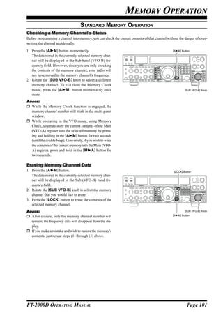 MEMORY OPERATION
                                     STANDARD MEMORY OPERATION
Checking a Memory Channel’s Status
Before programming a channel into memory, you can check the current contents of that channel without the danger of over-
writing the channel accidentally.

1. Press the [A M] button momentarily.                                                           [A   M] Button
   The data stored in the currently-selected memory chan-
   nel will be displayed in the Sub band (VFO-B) fre-
   quency field. However, since you are only checking
   the contents of the memory channel, your radio will
   not have moved to the memory channel’s frequency.
2. Rotate the [SUB VFO-B] knob to select a different
   memory channel. To exit from the Memory Check
   mode, press the [A M] button momentarily once                                                           [SUB VFO-B] Knob
   more.
ADVICE:
  While the Memory Check function is engaged, the
  memory channel number will blink in the multi-panel
  window.
  While operating in the VFO mode, using Memory
  Check, you may store the current contents of the Main
  (VFO-A) register into the selected memory by press-
  ing and holding in the [A M] button for two seconds
  (until the double beep). Conversely, if you wish to write
  the contents of the current memory into the Main (VFO-
  A) register, press and hold in the [M A] button for
  two seconds.

Erasing Memory Channel Data
1. Press the [A M] button.                                                                        [LOCK] Button
   The data stored in the currently-selected memory chan-
   nel will be displayed in the Sub (VFO-B) band fre-
   quency field.
2. Rotate the [SUB VFO-B] knob to select the memory
   channel that you would like to erase.
3. Press the [LOCK] button to erase the contents of the
   selected memory channel.
ADVICE:                                                                                                    [SUB VFO-B] Knob
                                                                                                 [A   M] Button
  After erasure, only the memory channel number will
  remain; the frequency data will disappear from the dis-
  play.
  If you make a mistake and wish to restore the memory’s
  contents, just repeat steps (1) through (3) above.




FT-2000D OPERATING MANUAL                                                                                    Page 101
 