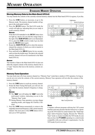 MEMORY OPERATION
                                     STANDARD MEMORY OPERATION
Moving Memory Data to the Main Band (VFO-A)
You may transfer the contents of the currently-selected memory channel into the Main band (VFO-A) register, if you like.

1. Press the [V/M] button, as necessary, to go to the                                               [V/M] Button
   Memory mode. The memory channel number will ap-                                                           [SUB VFO-B] Knob
   pear in the multi-panel window.
2. Press the [M CH] button. The Red LED inside the
   switch will light up, indicating that you are ready to
   recall a memory channel.
   ADVICE:
   If the Red LED imbedded in the [M CH] button does
   not light up, check to be sure that the orange lamp to
   the right of the [SUB VFO-B] knob is not illuminated.                                                            [M CH] Button
   If it is, press the [A/B] switch to make it go out, then                                        [M   A] Button
   press the [M CH] button again.
3. Rotate the [SUB VFO-B] knob to select the memory
   channel the contents of which you wish to transfer to
   the Main band (VFO-A).
4. Press and hold in the [M A] button for two seconds,
   until you hear the double beep. The data in the selected
   memory channel will now be transferred to the Main
   band (VFO-A).
ADVICE:
This transfer of data to the Main band (VFO-A) does not
affect the original contents of the memory channel; this is
a “copy” function that leaves the memory contents un-
changed.


Memory Tune Operation
You may freely tune off of any memory channel in a “Memory Tune” mode that is similar to VFO operation. So long as
you do not over-write the contents of the current memory, Memory Tune operation will not alter the contents of the
memory channel.

1. Press the [V/M] button to recall any memory channel.                                             [V/M] Button

2. Rotate the Main Tuning Dial knob; you will now ob-
   serve that the memory channel’s frequency is chang-
   ing.
   ADVICE:
       The “     ” icon will replace the “   ” icon in the
       multi-panel window, indicating you are in the
       “Memory Tune” mode.
       During Memory Tune operation, you may change                                  Main Tuning Dial Knob
       operating modes, and engage the Clarifier, if de-
       sired.
                                                               NOTE:
3. Press the [V/M] button momentarily to return to the
                                                               Computer software programs utilizing the CAT system
   originally-memorized frequency of the current memory
                                                               interface port may presume that the transceiver is operat-
   channel. One more press of the [V/M] button will re-
                                                               ing in the VFO mode for certain features like “band map-
   turn you to VFO operation.
                                                               ping” and/or frequency logging. Because the “Memory
                                                               Tune” mode so closely resembles the VFO mode, be sure
                                                               that you have the FT-2000D operating in a control mode
                                                               compatible with your software’s requirements. Use the
                                                               VFO mode if you’re not sure.




Page 102                                                                     FT-2000D OPERATING MANUAL
 
