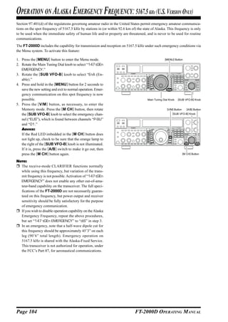 OPERATION ON ALASKA EMERGENCY FREQUENCY: 5167.5 KH (U.S. VERSION ONLY)                     Z

Section 97.401(d) of the regulations governing amateur radio in the United States permit emergency amateur communica-
tions on the spot frequency of 5167.5 kHz by stations in (or within 92.6 km of) the state of Alaska. This frequency is only
to be used when the immediate safety of human life and/or property are threatened, and is never to be used for routine
communications.
The FT-2000D includes the capability for transmission and reception on 5167.5 kHz under such emergency conditions via
the Menu system. To activate this feature:

1. Press the [MENU] button to enter the Menu mode.                                                  [MENU] Button

2. Rotate the Main Tuning Dial knob to select “147 tGEn
   EMERGENCY.”
3. Rotate the [SUB VFO-B] knob to select “EnA (En-
   able).”
4. Press and hold in the [MENU] button for 2 seconds to
   save the new setting and exit to normal operation. Emer-
   gency communication on this spot frequency is now
   possible.                                                                           Main Tuning Dial Knob   [SUB VFO-B] Knob
5. Press the [V/M ] button, as necessary, to enter the
   Memory mode. Press the [M CH] button, then rotate                                                  [V/M] Button      [A/B] Button
   the [SUB VFO-B] knob to select the emergency chan-                                                     [SUB VFO-B] Knob

   nel (“EUS”), which is found between channels “P-9U”
   and “01.”
   ADVICE:
   If the Red LED imbedded in the [M CH] button does
   not light up, check to be sure that the orange lamp to
   the right of the [SUB VFO-B] knob is not illuminated.
   If it is, press the [A/B] switch to make it go out, then
   press the [M CH] button again.                                                                                    [M CH] Button

NOTE:
  The receive-mode CLARIFIER functions normally
  while using this frequency, but variation of the trans-
  mit frequency is not possible. Activation of “147 tGEn
  EMERGENCY” does not enable any other out-of-ama-
  teur-band capability on the transceiver. The full speci-
  fications of the FT-2000D are not necessarily guaran-
  teed on this frequency, but power output and receiver
  sensitivity should be fully satisfactory for the purpose
  of emergency communication.
  If you wish to disable operation capability on the Alaska
  Emergency Frequency, repeat the above procedures,
  but set “147 tGEn EMERGENCY” to “diS” in step 3.
  In an emergency, note that a half-wave dipole cut for
  this frequency should be approximately 45’3” on each
  leg (90’6” total length). Emergency operation on
  5167.5 kHz is shared with the Alaska-Fixed Service.
  This transceiver is not authorized for operation, under
  the FCC’s Part 87, for aeronautical communications.




Page 104                                                                       FT-2000D OPERATING MANUAL
 