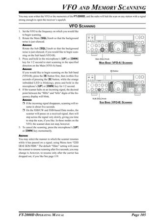 VFO AND MEMORY SCANNING
You may scan wither the VFO or the memories of the FT-2000D, and the radio will halt the scan on any station with a signal
strong enough to open the receiver’s squelch.

                                                  VFO SCANNING
1. Set the VFO to the frequency on which you would like
   to begin scanning.
2. Rotate the Main [SQL] knob so that the background
   noise is just silenced.
   ADVICE:
   Rotate the Sub [SQL] knob so that the background
   noise is just silenced, if you would like to begin scan-
   ning on the Sub band (VFO-B).
3. Press and hold in the microphone’s [UP] or [DWN]                      Main [SQL] Knob
   key for 1/2 second to start scanning in the specified                     MAIN BAND (VFO-A) SCANNING
   direction on the Main (VFO-A) band.
   ADVICE:
                                                                                           [B] Button
   If you would like to begin scanning on the Sub band
   (VFO-B), press the [B] button first, then (within five
   seconds of pressing the [B] button, while the orange
   imbedded LED is blinking), press and hold in the
   microphone’s [UP] or [DWN] key for 1/2 second.
4. If the scanner halts on an incoming signal, the decimal
   point between the “MHz” and “kHz” digits of the fre-
   quency display will blink.
                                                                      SUB [SQL] Knob
   ADVICE:
       If the incoming signal disappears, scanning will re-                  SUB BAND (VFO-B) SCANNING
        sume in about five seconds.
       On the SSB/CW and SSB-based Data modes, the
        scanner will pause on a received signal, then will
        step across the signal very slowly, giving you time
        to stop the scan, if you like. In these modes on the
        VFO, the scanner does not stop, however.
5. To cancel the scanning, press the microphone’s [UP]
   or [DWN] key momentarily.
ADVICE:
You may select the manner in which the scanner resumes
while it has paused on a signal, using Menu item “039
GEnE SCN RSM.” The default “5Sec” setting will cause
the scanner to resume scanning after five seconds; you may
change it, however, to resume only after the carrier has
dropped out, if you like See page 119.




FT-2000D OPERATING MANUAL                                                                                   Page 105
 
