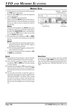 VFO AND MEMORY SCANNING
                                                    MEMORY SCAN
1. Set the transceiver up in the memory mode by pressing                                          [V/M] Button      [A/B] Button

   the [V/M] button, if necessary.                                                                    [SUB VFO-B] Knob

2. Rotate the Main [SQL] knob so that the background
   noise is just silenced.
3. Press the [M CH] button momentarily.
   When you press the [M CH] button, the Red LED im-
   bedded within the switch should light up, indicating
   that you are ready to choose a channel into which to
   store the data.
   ADVICE:                                                               Main [SQL] Knob                         [M CH] Button

   If the Red LED imbedded in the [M CH] button does
   not light up, check to be sure that the orange lamp to
   the right of the [SUB VFO-B] knob is not illuminated.
   If it is, press the [A/B] button to make it go out, then
   press the [M CH] button again.
4. Press and hold in the microphone’s [UP] or [DWN]
   key for 1/2 second to start scanning in the specified
   direction.
   ADVICE:
        If the scanner halts on an incoming signal, the deci-
        mal point between the “MHz” and “kHz” digits of
        the frequency display will blink.
        If the incoming signal disappears, scanning will re-
        sume in about five seconds.
5. To cancel the scanning, press the microphone’s [UP]
   or [DWN] key momentarily.

ADVICE:                                                         QUICK POINT:
  During Memory Group operation, only the channels              If you have no interest in scanning, and wish to prohibit
  within the current Memory Group will be scanned.              the microphone’s [UP]/[DWN] keys from initiating scan-
  If the scan has paused on a signal, pressing the              ning, you may disable scanning control from the micro-
  microphone’s [UP] or [DWN] key will cause scanning            phone using Menu item “038 GEnE MIC SCN” (set it to
  to resume instantly.                                          “Off”).
  If you press the microphone’s PTT switch during scan-
  ning, the scanner will halt at once. Pressing the PTT
  switch during scanning will not cause transmission,
  however.
  You may select the manner in which the scanner re-
  sumes while it has paused on a signal, using Menu item
  “039 GEnE SCN RSM.” The default “5Sec” setting
  will cause the scanner to resume scanning after five
  seconds; you may change it, however, to resume only
  after the carrier has dropped out, if you like See page
  119.




Page 106                                                                      FT-2000D OPERATING MANUAL
 