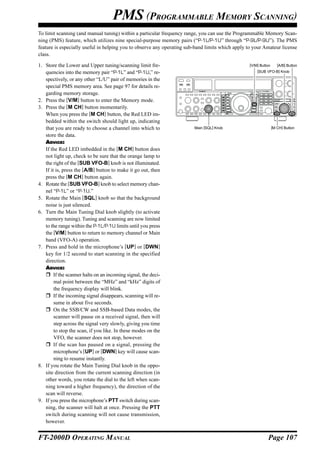 PMS (PROGRAMMABLE MEMORY SCANNING)
To limit scanning (and manual tuning) within a particular frequency range, you can use the Programmable Memory Scan-
ning (PMS) feature, which utilizes nine special-purpose memory pairs (“P-1L/P-1U” through “P-9L/P-9U”). The PMS
feature is especially useful in helping you to observe any operating sub-band limits which apply to your Amateur license
class.

1. Store the Lower and Upper tuning/scanning limit fre-                                           [V/M] Button      [A/B] Button
   quencies into the memory pair “P-1L” and “P-1U,” re-                                               [SUB VFO-B] Knob

   spectively, or any other “L/U” pair of memories in the
   special PMS memory area. See page 97 for details re-
   garding memory storage.
2. Press the [V/M] button to enter the Memory mode.
3. Press the [M CH] button momentarily.
   When you press the [M CH] button, the Red LED im-
   bedded within the switch should light up, indicating
   that you are ready to choose a channel into which to                 Main [SQL] Knob                          [M CH] Button

   store the data.
   ADVICE:
   If the Red LED imbedded in the [M CH] button does
   not light up, check to be sure that the orange lamp to
   the right of the [SUB VFO-B] knob is not illuminated.
   If it is, press the [A/B] button to make it go out, then
   press the [M CH] button again.
4. Rotate the [SUB VFO-B] knob to select memory chan-
   nel “P-1L” or “P-1U.”
5. Rotate the Main [SQL] knob so that the background
   noise is just silenced.
6. Turn the Main Tuning Dial knob slightly (to activate
   memory tuning). Tuning and scanning are now limited
   to the range within the P-1L/P-1U limits until you press
   the [V/M] button to return to memory channel or Main
   band (VFO-A) operation.
7. Press and hold in the microphone’s [UP] or [DWN]
   key for 1/2 second to start scanning in the specified
   direction.
   ADVICE:
        If the scanner halts on an incoming signal, the deci-
        mal point between the “MHz” and “kHz” digits of
        the frequency display will blink.
        If the incoming signal disappears, scanning will re-
        sume in about five seconds.
        On the SSB/CW and SSB-based Data modes, the
        scanner will pause on a received signal, then will
        step across the signal very slowly, giving you time
        to stop the scan, if you like. In these modes on the
        VFO, the scanner does not stop, however.
        If the scan has paused on a signal, pressing the
        microphone’s [UP] or [DWN] key will cause scan-
        ning to resume instantly.
8. If you rotate the Main Tuning Dial knob in the oppo-
   site direction from the current scanning direction (in
   other words, you rotate the dial to the left when scan-
   ning toward a higher frequency), the direction of the
   scan will reverse.
9. If you press the microphone’s PTT switch during scan-
   ning, the scanner will halt at once. Pressing the PTT
   switch during scanning will not cause transmission,
   however.


FT-2000D OPERATING MANUAL                                                                                   Page 107
 