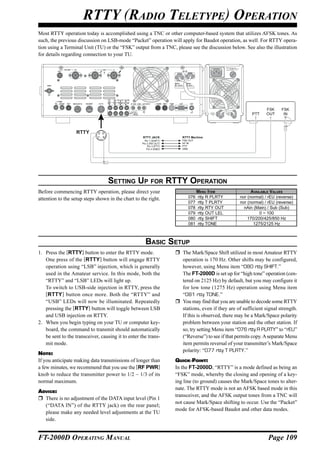 RTTY (RADIO TELETYPE) OPERATION
Most RTTY operation today is accomplished using a TNC or other computer-based system that utilizes AFSK tones. As
such, the previous discussion on LSB-mode “Packet” operation will apply for Baudot operation, as well. For RTTY opera-
tion using a Terminal Unit (TU) or the “FSK” output from a TNC, please see the discussion below. See also the illustration
for details regarding connection to your TU.




                                                                                                                  FSK     FSK
                                                                                                           PTT    OUT      IN



                   RTTY      ② ③
                             ① ④                    RTTY JACK            RTTY Machine
                                                      Pin 1 (SHIFT)      FSK OUT
                                                    Pin 2 (RX OUT)       AF IN
                                                        Pin 3 (PTT)      PTT
                                                       Pin 4 (GND)       GND




                                   SETTING UP FOR RTTY OPERATION
Before commencing RTTY operation, please direct your                               MENU ITEM               AVAILABLE VALUES
attention to the setup steps shown in the chart to the right.               076    rtty R PLRTY      nor (normal) / rEU (reverse)
                                                                            077    rtty T PLRTY      nor (normal) / rEU (reverse)
                                                                            078    rtty RTY OUT        nAin (Main) / Sub (Sub)
                                                                            079    rtty OUT LEL                0 ~ 100
                                                                            080    rtty SHIFT            170/200/425/850 Hz
                                                                            081    rtty TONE                1275/2125 Hz



                                                      BASIC SETUP
1. Press the [RTTY] button to enter the RTTY mode.                       The Mark/Space Shift utilized in most Amateur RTTY
   One press of the [RTTY] button will engage RTTY                       operation is 170 Hz. Other shifts may be configured,
   operation using “LSB” injection, which is generally                   however, using Menu item “080 rtty SHIFT.”
   used in the Amateur service. In this mode, both the                   The FT-2000D is set up for “high tone” operation (cen-
   “RTTY” and “LSB” LEDs will light up.                                  tered on 2125 Hz) by default, but you may configure it
   To switch to USB-side injection in RTTY, press the                    for low tone (1275 Hz) operation using Menu item
   [RTTY ] button once more. Both the “RTTY” and                         “081 rtty TONE.”
   “USB” LEDs will now be illuminated. Repeatedly                        You may find that you are unable to decode some RTTY
   pressing the [RTTY] button will toggle between LSB                    stations, even if they are of sufficient signal strength.
   and USB injection on RTTY.                                            If this is observed, there may be a Mark/Space polarity
2. When you begin typing on your TU or computer key-                     problem between your station and the other station. If
   board, the command to transmit should automatically                   so, try setting Menu item “076 rtty R PLRTY” to “rEU”
   be sent to the transceiver, causing it to enter the trans-            (“Reverse”) to see if that permits copy. A separate Menu
   mit mode.                                                             item permits reversal of your transmitter’s Mark/Space
                                                                         polarity: “077 rtty T PLRTY.”
NOTE:
If you anticipate making data transmissions of longer than            QUICK POINT:
a few minutes, we recommend that you use the [RF PWR]                 In the FT-2000D, “RTTY” is a mode defined as being an
knob to reduce the transmitter power to 1/2 ~ 1/3 of its              “FSK” mode, whereby the closing and opening of a key-
normal maximum.                                                       ing line (to ground) causes the Mark/Space tones to alter-
                                                                      nate. The RTTY mode is not an AFSK based mode in this
ADVICE:
                                                                      transceiver, and the AFSK output tones from a TNC will
  There is no adjustment of the DATA input level (Pin 1
                                                                      not cause Mark/Space shifting to occur. Use the “Packet”
  (“DATA IN”) of the RTTY jack) on the rear panel;
                                                                      mode for AFSK-based Baudot and other data modes.
  please make any needed level adjustments at the TU
  side.


FT-2000D OPERATING MANUAL                                                                                          Page 109
 