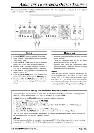 ABOUT THE TRANSVERTER OUTPUT TERMINAL
You may connect an after-market transverter to the rear panel’s TRV (Transverter) jack. The output, at 28 MHz, is approxi-
mately –10 dBm (0.1 mW) at 50 Ohms.




                                                                                                                          VHF/UHF Antenna
                                                                                                    Transceiver    V/U ANT




                                                                                                        TX GND    RF IN



                                             TX GND
                                       TRV




                       SETUP                                                         OPERATION
1. Press the [MENU] button to enter the Menu mode.               1. Set up the frequency offset for transverter use, as de-
2. Rotate the Main Tuning Dial knob to select Menu item             scribed previously.
   “122 tun MY BAND.”                                            2. Choose the “Transverter” Band with the “MY Bands”
3. Rotate the [SUB VFO-B] knob to find the Menu pa-                 procedures, as described on page 46.
   rameter “AU d” (this is the factory default setting).         3. Rotate the Main Tuning Dial knob to set the desired
4. Press the [ENT] button to change the parameter to                operating frequency. Operation is basically unchanged
   “ON” (a “d” notation will replace the “E” notation).             from normal transceiver operation.
5. Rotate the Main Tuning Dial knob to select Menu item
                                                                 ADVICE:
   “144 tGEn ETX-GND.”
                                                                 When the “TRV” mode is turned on, power output will
6. Rotate the [SUB VFO-B] knob to set this Menu item
                                                                 not be allowed to pass to the “ANT 1” or “ANT 2” main
   to “EnA” to enabling the rear panel’s TX GND jack
                                                                 antenna jacks. So one of these may be connected to your
7. Press and hold in the [MENU] button for at least two
                                                                 transverter’s “RX” jack. Just be certain to disconnect the
   seconds to save the new setting and exit to normal op-
                                                                 transverter when returning to HF operation, as the selected
   eration.
                                                                 Antenna jack will now be capable of passing RF power.



                               Setting the Transverter Frequency Offset
   You may set up the frequency display so that it shows the actual band on which your transverter is operating (instead
   of the “IF” used by the transverter, which is the 28 MHz band on your FT-2000D).
   Example: Setting up the FT-2000D display for use with a 144 MHz Transverter
   1. Connect the 144 MHz transverter to the FT-2000D.
   2. Press the [MENU] button to enter the Menu mode.
   3. Rotate the Main Tuning Dial knob to select Menu item “034 GEnE TRV SET” is set to “44” (the factory
      default setting).
   4. Rotate the [SUB VFO-B] knob so as to select “44” on the display.
   5. Press and hold in the [MENU] button for at least two seconds to save the new setting and exit.
   The “100 MHz” digit of the frequency is not displayed, so when you are operating on 2 meters and see “45 MHz” on
   the frequency readout, this indicates “145 MHz” instead.
   Advice:
   With the setup described above, tuning the operating range 28-29 MHz will correspond to an actual operating
   frequency of 144-145 MHz, with “44-45” being displayed on the front panel of the transceiver.



FT-2000D OPERATING MANUAL                                                                                          Page 111
 