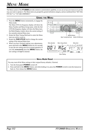 MENU MODE
The Menu system of the FT-2000D provides extensive customization capability, so you can set up your transceiver just the
way you want to operate it. The Menu items are grouped by general utilization category, and are numbered from “001 AGc
FST DLY” to “147 tGEn EMRGNCY.”

                                                USING THE MENU
1. Press the [MENU] button momentarily, to engage the
   Menu mode.
   The Main (VFO-A) frequency display will show the
   Menu Number and Menu Group name, while the Sub
   (VFO-B) frequency display will show the Menu item;
   the Multi-Display window shows the current setting of
   the currently-selected Menu item.
2. Rotate the Main Tuning Dial knob to select the Menu                                            [MENU] Button
   item you wish to work on.                                                         Main Tuning Dial Knob   [SUB VFO-B] Knob

3. Rotate the [SUB VFO-B] knob to change the current
   setting of the selected Menu item.
4. When you have finished making your adjustments,               Menu Number    Menu Group Name              Menu Item

   press and hold in the [MENU] button for two seconds
   to save the new setting and exit to normal operation. If
   you only momentarily press the [MENU] button, the
   new settings will not be retained.
                                                                                   Menu Setting



                                                 Menu Mode Reset
  You may reset all the Menu settings to their original factory defaults, if desired.
  1. Turn the front panel [POWER] switch off.
  2. Press and hold in the [MENU] button, and while holding it in, press the [POWER] switch to turn the transceiver
     back on. Now release the [MENU] button.




Page 112                                                                       FT-2000D OPERATING MANUAL
 