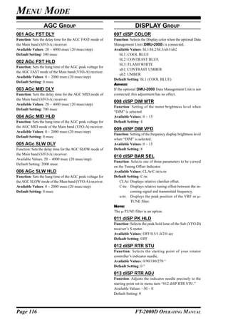 MENU MODE
                 AGC GROUP                                               DISPLAY GROUP
001 AGc FST DLY                                            007 diSP COLOR
Function: Sets the delay time for the AGC FAST mode of     Function: Selects the Display color when the optional Data
the Main band (VFO-A) receiver.                            Management Unit (DMU-2000) is connected.
Available Values: 20 ~ 4000 msec (20 msec/step)            Available Values: bL1/bL2/bL3/ub1/ub2
Default Setting: 300 msec                                      bL1: COOL BLUE
                                                               bL2: CONTRAST BLUE
002 AGc FST HLD
                                                               bL3: FLASH WHITE
Function: Sets the hang time of the AGC peak voltage for
                                                               ub1: CONTRAST UMBER
the AGC FAST mode of the Main band (VFO-A) receiver.
                                                               ub2: UMBER
Available Values: 0 ~ 2000 msec (20 msec/step)
                                                           Default Setting: bL1 (COOL BLUE)
Default Setting: 0 msec
                                                           ADVICE:
003 AGc MID DLY                                            If the optional DMU-2000 Data Management Unit is not
Function: Sets the delay time for the AGC MID mode of      connected, this adjustment has no effect.
the Main band (VFO-A) receiver.
                                                           008 diSP DIM MTR
Available Values: 20 ~ 4000 msec (20 msec/step)
                                                           Function: Setting of the meter brightness level when
Default Setting: 700 msec
                                                           “DIM” is selected.
004 AGc MID HLD                                            Available Values: 0 ~ 15
Function: Sets the hang time of the AGC peak voltage for   Default Setting: 4
the AGC MID mode of the Main band (VFO-A) receiver.
                                                           009 diSP DIM VFD
Available Values: 0 ~ 2000 msec (20 msec/step)
                                                           Function: Setting of the frequency display brightness level
Default Setting: 0 msec
                                                           when “DIM” is selected.
005 AGc SLW DLY                                            Available Values: 0 ~ 15
Function: Sets the delay time for the AGC SLOW mode of     Default Setting: 8
the Main band (VFO-A) receiver.
                                                           010 diSP BAR SEL
Available Values: 20 ~ 4000 msec (20 msec/step)
                                                           Function: Selects one of three parameters to be viewed
Default Setting: 2000 msec
                                                           on the Tuning Offset Indicator.
006 AGc SLW HLD                                            Available Values: CLAr/C-tn/u-tn
Function: Sets the hang time of the AGC peak voltage for   Default Setting: C-tn
the AGC SLOW mode of the Main band (VFO-A) receiver.           CLAr: Displays relative clarifier offset.
Available Values: 0 ~ 2000 msec (20 msec/step)                 C-tu: Displays relative tuning offset between the in-
Default Setting: 0 msec                                              coming signal and transmitted frequency.
                                                               u-tn: Displays the peak position of the VRF or µ-
                                                                     TUNE filter.
                                                           NOTE:
                                                           The µ-TUNE filter is an option.
                                                           011 diSP PK HLD
                                                           Function: Selects the peak hold time of the Sub (VFO-B)
                                                           receiver’s S-meter.
                                                           Available Values: OFF/0.5/1.0/2.0 sec
                                                           Default Setting: OFF
                                                           012 diSP RTR STU
                                                           Function: Selects the starting point of your rotator
                                                           controller’s indicator needle.
                                                           Available Values: 0/90/180/270 °
                                                           Default Setting: 0 °
                                                           013 diSP RTR ADJ
                                                           Function: Adjusts the indicator needle precisely to the
                                                           starting point set in menu item “012 diSP RTR STU.”
                                                           Available Values: –30 ~ 0
                                                           Default Setting: 0



Page 116                                                                 FT-2000D OPERATING MANUAL
 