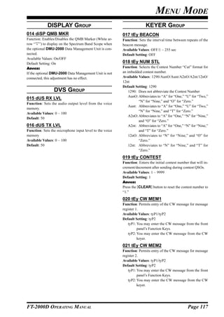 MENU MODE
             DISPLAY GROUP                                              KEYER GROUP
014 diSP QMB MKR                                         017 tEy BEACON
Function: Enables/Disables the QMB Marker (White ar-     Function: Sets the interval time between repeats of the
row “ ”) to display on the Spectrum Band Scope when      beacon message.
the optional DMU-2000 Data Management Unit is con-       Available Values: OFF/1 ~ 255 sec
nected.                                                  Default Setting: OFF
Available Values: On/OFF
Default Setting: On                                      018 tEy NUM STL
ADVICE:                                                  Function: Selects the Contest Number “Cut” format for
If the optional DMU-2000 Data Management Unit is not     an imbedded contest number.
connected, this adjustment has no effect.                Available Values: 1290/AunO/Aunt/A2nO/A2nt/12nO/
                                                         12nt
                                                         Default Setting: 1290
                 DVS GROUP                                   1290: Does not abbreviate the Contest Number
                                                             AunO: Abbreviates to “A” for “One,” “U” for “Two,”
015 dUS RX LVL
                                                                   “N” for “Nine,” and “O” for “Zero.”
Function: Sets the audio output level from the voice
                                                             Aunt: Abbreviates to “A” for “One,” “U” for “Two,”
memory.
                                                                   “N” for “Nine,” and “T” for “Zero.”
Available Values: 0 ~ 100
                                                             A2nO: Abbreviates to “A” for “One,” “N” for “Nine,”
Default: 50
                                                                   and “O” for “Zero.”
016 dUS TX LVL                                               A2nt: Abbreviates to “A” for “One,” “N” for “Nine,”
Function: Sets the microphone input level to the voice             and “T” for “Zero.”
memory                                                       12nO: Abbreviates to “N” for “Nine,” and “O” for
Available Values: 0 ~ 100                                          “Zero.”
Default: 50                                                  12nt: Abbreviates to “N” for “Nine,” and “T” for
                                                                   “Zero.”
                                                         019 tEy CONTEST
                                                         Function: Enters the initial contest number that will in-
                                                         crement/decrement after sending during contest QSOs.
                                                         Available Values: 1 ~ 9999
                                                         Default Setting: 1
                                                         ADVICE:
                                                         Press the [CLEAR] button to reset the contest number to
                                                         “1.”
                                                         020 tEy CW MEM1
                                                         Function: Permits entry of the CW message for message
                                                         register 1.
                                                         Available Values: tyP1/tyP2
                                                         Default Setting: tyP2
                                                             tyP1: You may enter the CW message from the front
                                                                   panel’s Function Keys.
                                                             tyP2: You may enter the CW message from the CW
                                                                   keyer.
                                                         021 tEy CW MEM2
                                                         Function: Permits entry of the CW message for message
                                                         register 2.
                                                         Available Values: tyP1/tyP2
                                                         Default Setting: tyP2
                                                             tyP1: You may enter the CW message from the front
                                                                   panel’s Function Keys.
                                                             tyP2: You may enter the CW message from the CW
                                                                   keyer.




FT-2000D OPERATING MANUAL                                                                           Page 117
 