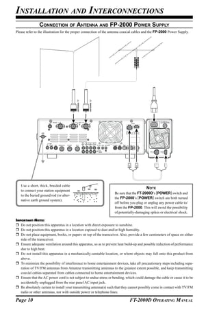 INSTALLATION AND INTERCONNECTIONS
                CONNECTION OF ANTENNA AND FP-2000 POWER SUPPLY
Please refer to the illustration for the proper connection of the antenna coaxial cables and the FP-2000 Power Supply.




                                          ANTENNA "1”




                                                        ANTENNA "2”




   Use a short, thick, braided cable
                                                                                            NOTE
   to connect your station equipment
                                                                      Be sure that the FT-2000D’s [POWER] switch and
   to the buried ground rod (or alter-
                                                                      the FP-2000’s [POWER] switch are both turned
   native earth ground system).
                                                                      off before you plug or unplug any power cable to/
                                                                      from the FP-2000. This will avoid the possibility
                                                                      of potentially-damaging spikes or electrical shock.

IMPORTANT NOTE:
   Do not position this apparatus in a location with direct exposure to sunshine.
   Do not position this apparatus in a location exposed to dust and/or high humidity.
   Do not place equipment, books, or papers on top of the transceiver. Also, provide a few centimeters of space on either
   side of the transceiver.
   Ensure adequate ventilation around this apparatus, so as to prevent heat build-up and possible reduction of performance
   due to high heat.
   Do not install this apparatus in a mechanically-unstable location, or where objects may fall onto this product from
   above.
   To minimize the possibility of interference to home entertainment devices, take all precautionary steps including sepa-
   ration of TV/FM antennas from Amateur transmitting antennas to the greatest extent possible, and keep transmitting
   coaxial cables separated from cables connected to home entertainment devices.
   Ensure that the AC power cord is not subject to undue stress or bending, which could damage the cable or cause it to be
   accidentally unplugged from the rear panel AC input jack.
   Be absolutely certain to install your transmitting antenna(s) such that they cannot possibly come in contact with TV/FM
   radio or other antennas, nor with outside power or telephone lines.

Page 10                                                                         FT-2000D OPERATING MANUAL
 
