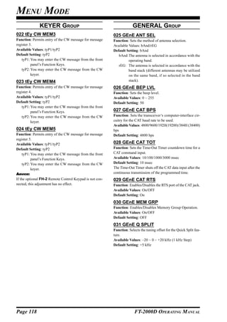 MENU MODE
              KEYER GROUP                                             GENERAL GROUP
022 tEy CW MEM3                                          025 GEnE ANT SEL
Function: Permits entry of the CW message for message    Function: Sets the method of antenna selection.
register 3.                                              Available Values: bAnd/rEG
Available Values: tyP1/tyP2                              Default Setting: bAnd
Default Setting: tyP2                                       bAnd:The antenna is selected in accordance with the
    tyP1: You may enter the CW message from the front              operating band.
          panel’s Function Keys.                            rEG: The antenna is selected in accordance with the
    tyP2: You may enter the CW message from the CW                 band stack (different antennas may be utilized
          keyer.                                                   on the same band, if so selected in the band
023 tEy CW MEM4                                                    stack).
Function: Permits entry of the CW message for message    026 GEnE BEP LVL
register 4.                                              Function: Sets the beep level.
Available Values: tyP1/tyP2                              Available Values: 0 ~ 255
Default Setting: tyP2                                    Default Setting: 50
    tyP1: You may enter the CW message from the front
          panel’s Function Keys.                         027 GEnE CAT BPS
    tyP2: You may enter the CW message from the CW       Function: Sets the transceiver’s computer-interface cir-
          keyer.                                         cuitry for the CAT baud rate to be used.
                                                         Available Values: 4800/9600/192H(19200)/384H (38400)
024 tEy CW MEM5                                          bps
Function: Permits entry of the CW message for message    Default Setting: 4800 bps
register 5.
Available Values: tyP1/tyP2                              028 GEnE CAT TOT
Default Setting: tyP2                                    Function: Sets the Time-Out Timer countdown time for a
    tyP1: You may enter the CW message from the front    CAT command input.
          panel’s Function Keys.                         Available Values: 10/100/1000/3000 msec
    tyP2: You may enter the CW message from the CW       Default Setting: 10 msec
          keyer.                                         The Time-Out Timer shuts off the CAT data input after the
ADVICE:                                                  continuous transmission of the programmed time.
If the optional FH-2 Remote Control Keypad is not con-   029 GEnE CAT RTS
nected, this adjustment has no effect.                   Function: Enables/Disables the RTS port of the CAT jack.
                                                         Available Values: On/OFF
                                                         Default Setting: On
                                                         030 GEnE MEM GRP
                                                         Function: Enables/Disables Memory Group Operation.
                                                         Available Values: On/OFF
                                                         Default Setting: OFF
                                                         031 GEnE Q SPLIT
                                                         Function: Selects the tuning offset for the Quick Split fea-
                                                         ture.
                                                         Available Values: –20 ~ 0 ~ +20 kHz (1 kHz Step)
                                                         Default Setting: +5 kHz




Page 118                                                               FT-2000D OPERATING MANUAL
 