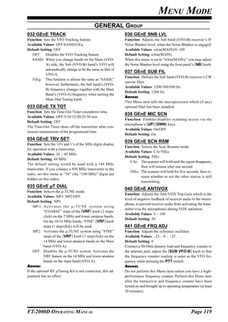MENU MODE
                                            GENERAL GROUP
032 GEnE TRACK                                              036 GEnE SNB LVL
Function: Sets the VFO Tracking feature.                    Function: Adjusts the Sub band (VFO-B) receiver’s IF
Available Values: OFF/bAND/FrEq                             Noise Blanker level, when the Noise Blanker is engaged.
Default Setting: OFF                                        Available Values: nAin(MAIN)/0~100
   OFF: Disables the VFO Tracking feature.                  Default Setting: nAin(MAIN)
   bAND: When you change bands on the Main (VFO-            When this menu is set to “nAin(MAIN),” you may adjust
           A) side, the Sub (VFO-B) band’s VFO will         the Noise Blanker level using the front panel’s [NB] knob.
           automatically change to be the same as that of
                                                            037 GEnE SUB FIL
           VFO-A.
                                                            Function: Defines the Sub band (VFO-B) receiver’s CW
   FrEq: This function is almost the same as “bAND,”
                                                            narrow filter.
           however, furthermore, the Sub band’s (VFO-
                                                            Available Values: 1200/300/500 Hz
           B) frequency changes together with the Main
                                                            Default Setting: 1200 Hz
           Band’s (VFO-A) frequency when turning the
                                                            ADVICE:
           Main Dial Tuning knob.
                                                            This Menu item tells the microprocessor which (if any)
033 GEnE TX TOT                                             optional filter has been installed.
Function: Sets the Time-Out Timer countdown time.
                                                            038 GEnE MIC SCN
Available Values: OFF/5/10/15/20/25/30 min
                                                            Function: Enables/disables scanning access via the
Default Setting: OFF
                                                            microphone’s [UP]/[DWN] keys.
The Time-Out Timer shuts off the transmitter after con-
                                                            Available Values: On/OFF
tinuous transmission of the programmed time.
                                                            Default Setting: On
034 GEnE TRV SET
                                                            039 GEnE SCN RSM
Function: Sets the 10’s and 1’s of the MHz digits display
                                                            Function: Selects the Scan Resume mode.
for operation with a transverter.
                                                            Available Values: CAr/5SEc
Available Values: 30 ~ 49 MHz
                                                            Default Setting: 5SEc
Default Setting: 44 MHz
                                                               CAr: The scanner will hold until the signal disappears,
The default setting would be used with a 144 MHz
                                                                      then will resume after one second.
transverter. If you connect a 430 MHz transverter to the
                                                               5SEc: The scanner will hold for five seconds, then re-
radio, set this menu to “30” (the “100 MHz” digits are
                                                                      sume whether or not the other station is still
hidden on this radio).
                                                                      transmitting.
035 GEnE µT DIAL
                                                            040 GEnE ANTIVOX
Function: Selects the µ-TUNE mode.
                                                            Function: Adjusts the Anti-VOX Trip Gain which is the
Available Values: StP1/ StP2/OFF
                                                            level of negative feedback of receiver audio to the micro-
Default Setting: StP1
                                                            phone, to prevent receiver audio from activating the trans-
    StP-1: Activates the µ-TUNE system using
                                                            mitter (via the microphone) during VOX operation.
            “COARSE” steps of the [VRF] knob (2 steps/
                                                            Available Values: 0 ~ 100
            click) on the 7 MHz and lower amateur bands.
                                                            Default Setting: 50
            On the 10/14 MHz bands, “FINE” [VRF] knob
            steps (1 step/click) will be used.              041 GEnE FRQ ADJ
    StP2: Activates the µ-TUNE system using “FINE”          Function: Adjusts the reference oscillator.
            steps of the [VRF] knob (1 step/click) on the   Available Values: –25 ~ 0 ~ +25
            14 MHz and lower amateur bands on the Main      Default Setting: 0
            band (VFO-A).                                   Connect a 50-Ohm dummy load and frequency counter to
    OFF: Disables the µ-TUNE system. Activates the          the antenna jack; adjust the [SUB VFO-B] knob so that
            VRF feature on the 14 MHz and lower amateur     the frequency counter reading is same as the VFO fre-
            bands on the main band (VFO-A).                 quency while pressing the PTT switch.
ADVICE:                                                     ADVICE:
If the optional RF µTuning Kit is not connected, this ad-   Do not perform this Menu item unless you have a high-
justment has no effect.                                     performance frequency counter. Perform this Menu item
                                                            after the transceiver and frequency counter have been
                                                            turned on and brought up to operating temperature (at least
                                                            30 minutes).




FT-2000D OPERATING MANUAL                                                                                Page 119
 
