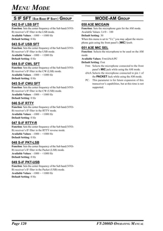 MENU MODE
 S IF SFT (SUB BAND IF SHIFT) GROUP                                      MODE-AM GROUP
042 S-iF LSB SFT                                            050 A3E MICGAIN
Function: Sets the center frequency of the Sub band (VFO-   Function: Sets the microphone gain for the AM mode.
B) receiver’s IF filter in the LSB mode.                    Available Values: Ur/0 ~ 100
Available Values: –1000 ~ +1000 Hz                          Default Setting: 30
Default Setting: 0 Hz                                       When this menu is set to “Ur,” you may adjust the micro-
                                                            phone gain using the front panel’s [MIC] knob.
043 S-iF USB SFT
Function: Sets the center frequency of the Sub band (VFO-   051 A3E MIC SEL
B) receiver’s IF filter in the USB mode.                    Function: Selects the microphone to be used on the AM
Available Values: –1000 ~ +1000 Hz                          mode.
Default Setting: 0 Hz                                       Available Values: Frnt/dAtA/PC
                                                            Default Setting: Frnt
044 S-iF CWL SFT
                                                               Frnt: Selects the microphone connected to the front
Function: Sets the center frequency of the Sub band (VFO-
                                                                     panel’s MIC jack while using the AM mode.
B) receiver’s IF filter in the CW (LSB) mode.
                                                               dAtA:Selects the microphone connected to pin 1 of
Available Values: –1000 ~ +1000 Hz
                                                                     the PACKET Jack while using the AM mode.
Default Setting: 0 Hz
                                                               PC: This parameter is for future expansion of this
045 S-iF CWU SFT                                                     transceiver’s capabilities, but at this time is not
Function: Sets the center frequency of the Sub band (VFO-            supported.
B) receiver’s IF filter in the CW (USB) mode.
Available Values: –1000 ~ +1000 Hz
Default Setting: 0 Hz
046 S-iF RTTY
Function: Sets the center frequency of the Sub band (VFO-
B) receiver’s IF filter in the RTTY mode.
Available Values: –1000 ~ +1000 Hz
Default Setting: 0 Hz
047 S-iF RTTY-R
Function: Sets the center frequency of the Sub band (VFO-
B) receiver’s IF filter in the RTTY reverse mode.
Available Values: –1000 ~ +1000 Hz
Default Setting: 0 Hz
048 S-iF PKT-LSB
Function: Sets the center frequency of the Sub band (VFO-
B) receiver’s IF filter in the Packet (LSB) mode.
Available Values: –1000 ~ +1000 Hz
Default Setting: 0 Hz
049 S-iF PKT-USB
Function: Sets the center frequency of the Sub band (VFO-
B) receiver’s IF filter in the Packet (USB) mode.
Available Values: –1000 ~ +1000 Hz
Default Setting: 0 Hz




Page 120                                                                  FT-2000D OPERATING MANUAL
 