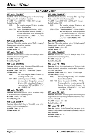 MENU MODE
                                             TX AUDIO GROUP
123 tAUd EQ1 FRQ                                             129 tUAd EQ3 FRQ
Function: Selects the center frequency of the lower range    Function: Selects the center frequency of the high range
for the parametric microphone equalizer.                     for the parametric microphone equalizer.
Available Values: OFF/100 ~ 700 Hz (100 Hz/step)             Available Values: OFF/1500 ~ 3200 Hz (100 Hz/step)
Default Setting: OFF                                         Default Setting: OFF
    OFF:       The equalizer gain and Q-factor are set to        OFF:           The equalizer gain and Q-factor are set
               factory defaults (flat).                                         to factory defaults (flat).
    100 ~ 700: Center frequencies of 100 Hz ~ 700 Hz.            1500 ~ 3200: Center frequencies of 1500 Hz ~ 3200 Hz.
               You may adjust the equalizer gain and Q-                         You may adjust the equalizer gain and
               factor at this selected audio frequency via                      Q-factor in this selected audio fre-
               menu items “124 tAUd EQ1 LVL” and                                quency via menu items “130 tUAd EQ3
               “125 tAUd EQ1 BW.”                                               LVL” and “131 tUAd EQ3 BW.”
124 tAUd EQ1 LVL                                             130 tUAd EQ3 LVL
Function: Adjusts the equalizer gain of the low range of     Function: Adjusts the equalizer gain of the high range of
the parametric microphone equalizer.                         the parametric microphone equalizer.
Available Values: –10 ~ +10                                  Available Values: –10 ~ +10
Default Setting: +5                                          Default Setting: +5
125 tAUd EQ1 BW                                              131 tUAd EQ3 BW
Function: Adjusts the Q-factor of the low range of the       Function: Adjusts the Q-factor of the high range of the
parametric microphone equalizer.                             parametric microphone equalizer.
Available Values: 1 ~ 10                                     Available Values: 1 ~ 10
Default Setting: 10                                          Default Setting: 10
126 tAUd EQ2 FRQ                                             132 tAUd PE1 FRQ
Function: Selects the center frequency of the middle range   Function: Selects the center frequency of the lower range
for the parametric microphone equalizer.                     for the parametric microphone equalizer when the speech
Available Values: OFF/700 ~ 1500 Hz (100 Hz/step)            processor is activated.
Default Setting: OFF                                         Available Values: OFF/100 ~ 700 Hz (100 Hz/step)
    OFF:         The equalizer gain and Q-factor are set     Default Setting: 200 Hz
                 to factory defaults (flat).                     OFF:        The equalizer gain and Q-factor are set to
    700 ~ 1500: Center frequencies of 700 Hz ~ 1500 Hz.                      factory defaults (flat).
                 You may adjust the equalizer gain and           100 ~ 700: Center frequencies of 100 Hz ~ 700 Hz.
                 Q-factor at this selected audio frequency                   You may adjust the equalizer gain and Q-
                 via menu items “127 tAUd EQ2 LVL”                           factor at this selected audio frequency via
                 and “128 EQ2 BW.”                                           menu items “133 tAUd PE1 LVL” and
                                                                             “134 tAUd PE1 BW.”
127 tAUd EQ2 LVL
Function: Adjusts the equalizer gain of the middle range     133 tAUd PE1 LVL
of the parametric microphone equalizer.                      Function: Adjusts the equalizer gain of the low range of
Available Values: –10 ~ +10                                  the parametric microphone equalizer when the speech pro-
Default Setting: +5                                          cessor is activated.
                                                             Available Values: –10 ~ +10
128 tAUd EQ2 BW
                                                             Default Setting: –10
Function: Adjusts the Q-factor of the middle range of the
parametric microphone equalizer.                             134 tAUd PE1 BW
Available Values: 1 ~ 10                                     Function: Adjusts the Q-factor of the low range of the
Default Setting: 10                                          parametric microphone equalizer when the speech proces-
                                                             sor is activated.
                                                             Available Values: 1 ~ 10
                                                             Default Setting: 2




Page 128                                                                   FT-2000D OPERATING MANUAL
 