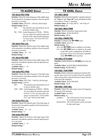 MENU MODE
             TX AUDIO GROUP                                                TX GNRL GROUP
135 tAUd PE2 FRQ                                              141 tGEn BIAS
Function: Selects the center frequency of the middle range    Function: Selects the Final Amplifier’s operation between
for the parametric microphone equalizer when the speech       the “Class-A” and “Class-AB” mode, and adjusts the Bias
processor is activated.                                       level while in “Class-A” operation.
Available Values: OFF/700 ~ 1500 Hz (100 Hz/step)             Available Values: Ab “Class-AB”/0 ~ 100 “Class-A”
Default Setting: 800 Hz                                       Default Setting: Ab
    OFF:          The equalizer gain and Q-factor are set
                                                              142 tGEn MAX PWR
                  to factory defaults (flat).
                                                              Function: Selects a maximum output power limit.
    700 ~ 1500: Center frequencies of 700 Hz ~ 1500 Hz.
                                                              Available Values: 20/50/100/200 W
                  You may adjust the equalizer gain and
                                                              Default Setting: 200 W
                  Q-factor at this selected audio frequency
                  via menu items “136 tAUd PE2 LVL”           143 tGEn PWRCTRL
                  and “137 PE2 BW.”                           Function: Configures the [RF PWR] knob.
                                                              Available Values: ALL/CAr
136 tAUd PE2 LVL
                                                              Default Setting: ALL
Function: Adjusts the equalizer gain of the middle range
                                                                 ALL:The [RF PWR] knob is enabled on all modes.
of the parametric microphone equalizer when the speech
                                                                 CAr: The [RF PWR] knob is enabled in all modes
processor is activated.
                                                                       except SSB. In this configuration, the SSB out-
Available Values: –10 ~ +10
                                                                       put power will be set to maximum, regardless
Default Setting: –3
                                                                       of the [RF PWR] knob’s position.
137 tAUd PE2 BW
                                                              144 tGEn ETX-GND
Function: Adjusts the Q-factor of the middle range of the
                                                              Function: Enables/Disables the TX GND jack on the rear
parametric microphone equalizer when the speech proces-
                                                              panel.
sor is activated.
                                                              Available Values: EnA(ENABLE)/diS(DISABLE)
Available Values: 1 ~ 10
                                                              Default Setting: diS(DISABLE)
Default Setting: 1
                                                              145 tGEn TUN PWR
138 tUAd PE3 FRQ
                                                              Function: Selects a maximum output power limit for driv-
Function: Selects the center frequency of the high range
                                                              ing the input circuit of an external linear RF amplifier
for the parametric microphone equalizer when the speech
                                                              while tuning (while using the Remote Control function
processor is activated.
                                                              of the linear RF amplifier).
Available Values: OFF/1500 ~ 3200 Hz (100 Hz/step)
                                                              Available Values: 20/50/100/200 W
Default Setting: 2100 Hz
                                                              Default Setting: 100 W
    OFF:           The equalizer gain and Q-factor are set
                   to factory defaults (flat).                146 tGEn VOX SEL
    1500 ~ 3200: Center frequencies of 1500 Hz ~ 3200 Hz.     Function: Selects the audio input source for triggering
                   You may adjust the equalizer gain and      TX during VOX operation.
                   Q-factor in this selected audio fre-       Available Values: nic/dAtA
                   quency via menu items “139 tUAd PE3        Default Setting: nic
                   LVL” and “140 tUAd PE3 BW.”                   nic(MIC):       The VOX function will be activated
                                                                                 by microphone audio input.
139 tUAd PE3 LVL
                                                                 dAtA(DATA): The VOX function will be activated
Function: Adjusts the equalizer gain of the high range of
                                                                                 by data audio input.
the parametric microphone equalizer when the speech pro-
cessor is activated.
Available Values: –10 ~ +10
Default Setting: +6
140 tUAd PE3 BW
Function: Adjusts the Q-factor of the high range of the
parametric microphone equalizer when the speech proces-
sor is activated.
Available Values: 1 ~ 10
Default Setting: 1




FT-2000D OPERATING MANUAL                                                                                Page 129
 