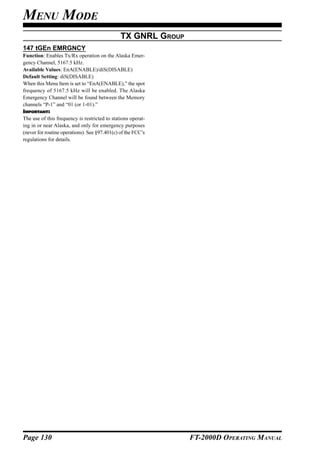 MENU MODE
                                               TX GNRL GROUP
147 tGEn EMRGNCY
Function: Enables Tx/Rx operation on the Alaska Emer-
gency Channel, 5167.5 kHz.
Available Values: EnA(ENABLE)/diS(DISABLE)
Default Setting: diS(DISABLE)
When this Menu Item is set to “EnA(ENABLE),” the spot
frequency of 5167.5 kHz will be enabled. The Alaska
Emergency Channel will be found between the Memory
channels “P-1” and “01 (or 1-01).”
IMPORTANT:
The use of this frequency is restricted to stations operat-
ing in or near Alaska, and only for emergency purposes
(never for routine operations). See §97.401(c) of the FCC’s
regulations for details.




Page 130                                                       FT-2000D OPERATING MANUAL
 