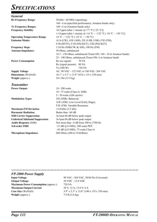 SPECIFICATIONS
General
Rx Frequency Range:               30 kHz - 60 MHz (operating)
                                  160 - 6 m (specified performance, Amateur bands only)
Tx Frequency Ranges:              160 - 6 m (Amateur bands only)
Frequency Stability:              ±0.5 ppm (after 1 minute @+77 °F [+25 °C])
                                  ±1.0 ppm (after 1 minute @+14 °F ~ +122 °F [–10 °C ~ +50 °C])
Operating Temperature Range:      14 °F ~ +122 °F (–10 °C ~ +50 °C)
Emission Modes:                   A1A (CW), A3E (AM), J3E (LSB, USB), F3E (FM),
                                  F1B (RTTY), F1D (PACKET), F2D (PACKET)
Frequency Steps:                  1/10 Hz (SSB,CW, & AM), 100 Hz (FM)
Antenna Impedance:                50 Ohms, unbalanced
                                  16.7 - 150 Ohms, unbalanced (Tuner ON, 160 - 10 m Amateur bands)
                                  25 - 100 Ohms, unbalanced (Tuner ON, 6 m Amateur band)
Power Consumption:                Rx (no signal)        70 VA
                                  Rx (signal present) 80 VA
                                  Tx (200 W)           720 VA
Supply Voltage:                   AC: 90 VAC - 132 VAC or 180 VAC- 264 VAC
Dimensions (WxHxD):               16.1” x 5.3” x 13.8” (410 x 135 x 350 mm)
Weight (approx.):                 34.1 lbs (15.5 kg)

Transmitter
Power Output:                     10 - 200 watts
                                  10 - 75 watts (Class-A, SSB)
                                  5 - 50 watts (AM carrier)
Modulation Types:                 J3E (SSB): Balanced,
                                  A3E (AM): Low-Level (Early Stage),
                                  F3E (FM): Variable Reactance
Maximum FM Deviation:             ±5.0 kHz/±2.5 kHz
Harmonic Radiation:               Better than –60 dB
SSB Carrier Suppression:          At least 60 dB below peak output
Undesired Sideband Suppression:   At least 60 dB below peak output
Audio Response (SSB):             Not more than –6 dB from 300 to 2700 Hz
3rd-order IMD:                    –31 dB @14 MHz, 200 watts PEP
                                  –45 dB @14 MHz, 75 watts Class-A
Microphone Impedance:             600 Ohms (200 to 10 kOhms)




FP-2000 Power Supply
Input Voltage:                          90 VAC - 264 VAC, 50/60 Hz (Universal)
Output Voltage:                         50 VDC , 13.8 VDC
Maximum Power Consumption (approx.):    720 VA
Maximum Output Current:                 50 V: 12 A, 13.8 V: 6 A
Case Size (WxHxD):                      3.9” x 5.3” x 13.8” (100 x 135 x 350 mm)
Weight (approx.):                       7.9 lb (3.6 kg)




Page 132                                                          FT-2000D OPERATING MANUAL
 
