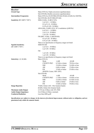 SPECIFICATIONS
Receiver
Circuit Type:                            Main (VFO-A); Triple-conversion superheterodyne
                                         Sub (VFO-B); Double-conversion superheterodyne
Intermediate Frequencies:                Main (VFO-A); 69.450 MHz/450 kHz/30 kHz (24 kHz for AM/FM),
                                         Sub (VFO-B); 40.455 MHz/455 kHz
Sensitivity (RF AMP 2 “ON”):             SSB (2.4 kHz, 10 dB S+N/N)
                                                2 µV (0.1 - 1.8 MHz)
                                                0.2 µV (1.8 - 30 MHz)
                                                0.125 µV (50 - 54 MHz)
                                         AM (6 kHz, 10 dB S+N/N, 30 % modulation @400 Hz)
                                                6 µV (0.1 - 1.8 MHz)
                                                2 µV (1.8 - 30 MHz)
                                                1 µV (50 - 54 MHz)
                                         FM (BW: 15 kHz, 12 dB SINAD)
                                                0.5 µV (28 - 30 MHz)
                                                0.35 µV (50 - 54 MHz)
                                         There is no specification in frequency ranges not listed.
Squelch Sensitivity:                     SSB/CW/AM
(RF AMP 2 “ON”)                                 2 µV (0.1 - 30 MHz)
                                                2 µV (50 - 54 MHz)
                                         FM
                                                1 µV (28 - 30 MHz)
                                                1 µV (50 - 54 MHz)
                                         There is no specification in frequency ranges not listed.
Selectivity (–6/–60 dB):                 Main (VFO-A)
                                                Mode                   –6 dB                –60 dB
                                                CW/RTTY/PKT            0.5 kHz or better    750 Hz or less
                                                SSB                    2.4 kHz or better    3.6 kHz or less
                                                AM                     6 kHz or better      15 kHz or less
                                                FM                     15 kHz or better     25 kHz or less
                                                (WIDTH: Center, VRF: OFF)
                                         Sub (VFO-B)
                                                Mode                   –6 dB                –60 dB
                                                CW/RTTY/PKT            1.1 kHz or better    3.0 kHz or less
                                                SSB                    2.2 kHz or better    4.5 kHz or less
                                                AM                     6 kHz or better      25 kHz or less
                                                FM                     12 kHz or better     30 kHz or less
Image Rejection:                         70 dB or better (160 - 10m Amateur bands)
                                         60 dB or better (6m Amateur band)
Maximum Audio Output:                    2.5 W into 4 Ohms with 10% THD
Audio Output Impedance:                  4 to 8 Ohms (4 Ohms: nominal)
Conducted Radiation:                     Less than 4000 µµW

Specifications are subject to change, in the interest of technical improvement, without notice or obligation, and are
guaranteed only within the amateur bands.




FT-2000D OPERATING MANUAL                                                                              Page 133
 