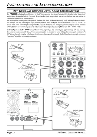 INSTALLATION AND INTERCONNECTIONS
          KEY, KEYER, AND COMPUTER-DRIVEN KEYING INTERCONNECTIONS
The FT-2000D includes a host of features for the CW operator, the functions of which will be detailed in the “Operation”
section later. Besides the built-in Electronic Keyer, two key jacks are provided, one each on the front and rear panels, for
convenient connection to keying devices.
The Menu system allows you to configure the front and rear panel KEY jacks according to the device you wish to connect.
For example, you may connect your keyer paddle to the front panel KEY jack, and use Menu item “052 A1A F-TYPE” for
paddle input, while connecting the rear panel’s KEY jack to the keying line from your personal computer (which emulates
a “straight key” for connection purposes), and configure the rear panel jack using Menu item “054 A1A R-TYPE.”
Both KEY jacks on the FT-2000D utilize “Positive” keying voltage. Key-up voltage is approximately +5V DC, and key-
down current is approximately 1 mA. When connecting a key or other device to the KEY jacks, use only a 3-pin (“stereo”)
1/4” phone plug; a 2-pin plug will place a short between the ring and (grounded) shaft of the plug, resulting in a constant
“key-down” condition in some circumstances.




Page 12                                                                        FT-2000D OPERATING MANUAL
 