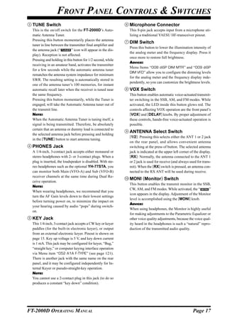 FRONT PANEL CONTROLS & SWITCHES
  TUNE Switch                                                  Microphone Connector
  This is the on/off switch for the FT-2000D’s Auto-           This 8-pin jack accepts input from a microphone uti-
  matic Antenna Tuner.                                         lizing a traditional YAESU HF-transceiver pinout.
  Pressing this button momentarily places the antenna
                                                               DIM Switch
  tuner in line between the transmitter final amplifier and
                                                               Press this button to lower the illumination intensity of
  the antenna jack (“         ” icon will appear in the dis-
                                                               the analog meter and the frequency display. Press it
  play). Reception is not affected.
                                                               once more to restore full brightness.
  Pressing and holding in this button for 1/2 second, while
                                                               ADVICE:
  receiving in an amateur band, activates the transmitter
                                                               Menu Items “008 diSP DIM MTR” and “009 diSP
  for a few seconds while the automatic antenna tuner
                                                               DIM VFD” allow you to configure the dimming levels
  rematches the antenna system impedance for minimum
                                                               for the analog meter and the frequency display inde-
  SWR. The resulting setting is automatically stored in
                                                               pendently, so you can customize the brightness levels.
  one of the antenna tuner’s 100 memories, for instant
  automatic recall later when the receiver is tuned near       VOX Switch
  the same frequency.                                          This button enables automatic voice-actuated transmit-
  Pressing this button momentarily, while the Tuner is         ter switching in the SSB, AM, and FM modes. While
  engaged, will take the Automatic Antenna tuner out of        activated, the LED inside this button glows red. The
  the transmit line.                                           controls affecting VOX operation are the front panel’s
  NOTE:                                                        [VOX] and [DELAY] knobs. By proper adjustment of
  When the Automatic Antenna Tuner is tuning itself, a         these controls, hands-free voice-actuated operation is
  signal is being transmitted. Therefore, be absolutely        possible.
  certain that an antenna or dummy load is connected to
                                                               ANTENNA Select Switch
  the selected antenna jack before pressing and holding
                                                               [1/2]: Pressing this selects either the ANT 1 or 2 jack
  in the [TUNE] button to start antenna tuning.
                                                               on the rear panel, and allows convenient antenna
  PHONES Jack                                                  switching at the press of button. The selected antenna
  A 1/4-inch, 3-contact jack accepts either monaural or        jack is indicated at the upper left corner of the display.
  stereo headphones with 2- or 3-contact plugs. When a         [RX]: Normally, the antenna connected to the ANT 1
  plug is inserted, the loudspeaker is disabled. With ste-     or 2 jack is used for receive (and always used for trans-
  reo headphones such as the optional YH-77STA, you            mit). When the [RX] switch is pressed, an antenna con-
  can monitor both Main (VFO-A) and Sub (VFO-B)                nected to the RX ANT will be used during receive.
  receiver channels at the same time during Dual Re-
                                                               MONI (Monitor) Switch
  ceive operation.
                                                               This button enables the transmit monitor in the SSB,
  NOTE:
                                                               CW, AM, and FM modes. While activated, the “           ”
  When wearing headphones, we recommend that you
                                                               icon appears in the display. Adjustment of the Monitor
  turn the AF Gain levels down to their lowest settings
                                                               level is accomplished using the [MONI] knob.
  before turning power on, to minimize the impact on
                                                               ADVICE:
  your hearing caused by audio “pops” during switch-
                                                               When using headphones, the Monitor is highly useful
  on.
                                                               for making adjustments to the Parametric Equalizer or
  KEY Jack                                                     other voice quality adjustments, because the voice qual-
  This 1/4-inch, 3-contact jack accepts a CW key or keyer      ity heard in the headphones is such a “natural” repro-
  paddles (for the built-in electronic keyer), or output       duction of the transmitted audio quality.
  from an external electronic keyer. Pinout is shown on
  page 15. Key up voltage is 5 V, and key down current
  is 1 mA. This jack may be configured for keyer, “Bug,”
  “straight key,” or computer keying interface operation
  via Menu item “052 A1A F-TYPE” (see page 121).
  There is another jack with the same name on the rear
  panel, and it may be configured independently for In-
  ternal Keyer or pseudo-straight-key operation.
  NOTE:
  You cannot use a 2-contact plug in this jack (to do so
  produces a constant “key down” condition).




FT-2000D OPERATING MANUAL                                                                                   Page 17
 