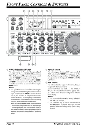 FRONT PANEL CONTROLS & SWITCHES




  PROC (Processor) Switch                                      KEYER Switch
  This button enables the Parametric Microphone Equal-         This button toggles the internal CW keyer on and off.
  izer and Speech Processor for SSB/AM transmission.           While activated, the “       ” icon appears in the dis-
  When the Parametric Microphone Equalizer is acti-            play. The Keyer sending speed and the CW Hang Time
  vated, the “       ” icon appears in the display.            are adjusted via the front panel’s [SPEED] and [DE-
  When the Speech Processor is activated, the “            ”   LAY] knobs.
  and “       ” icons appear in the display. Adjustment
                                                               ATT Switch
  of the Processor level is accomplished using the
                                                               This button selects the degree of attenuation, if any, to
  [PROC] knob.
                                                               be applied to the receiver input.
  ADVICE:
                                                               Available selections are –6 dB, –12 dB, –18 dB, or
      The Speech Processor is a tool for increasing the
                                                               OFF, and the selected attenuation level appears in the
      average power output through a compression tech-
                                                               ATT column of the Receiver Configuration Indicator
      nique. However, if the [PROC] knob is advanced
                                                               on the display.
      too far, the increase in compression becomes
                                                               ADVICE:
      counter-productive, as intelligibility will suffer. We
                                                                   The Attenuator affects both the Main (VFO-A) and
      recommend that you monitor the sound of your sig-
                                                                   Sub (VFO-B) receivers.
      nal using the Monitor (with headphones).
                                                                   The Attenuator may be used in conjunction with
      When the optional DMU-2000 Data Management
                                                                   the [IPO] switch to provide two stages of signal
      Unit is connected, you may use the Audio Scope/
                                                                   reduction when an extremely strong signal is being
      Oscilloscope page to help you adjust the setting of
                                                                   received.
      the compression level of the Speech Processor for
      optimum performance using your voice and micro-
      phone.




Page 18                                                                  FT-2000D OPERATING MANUAL
 
