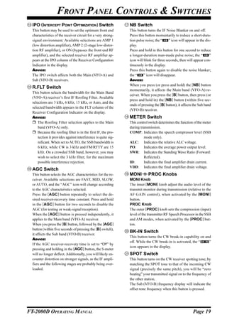 FRONT PANEL CONTROLS & SWITCHES
  IPO (INTERCEPT POINT OPTIMIZATION) Switch                     NB Switch
  This button may be used to set the optimum front end          This button turns the IF Noise Blanker on and off.
  characteristics of the receiver circuit for a very strong-    Press this button momentarily to reduce a short-dura-
  signal environment. Available selections are AMP 1            tion pulse noise; the “     ” icon will appear in the dis-
  (low distortion amplifier), AMP 2 (2-stage low-distor-        play.
  tion RF amplifier), or ON (bypasses the front end RF          Press and hold in this button for one second to reduce
  amplifier), and the selected receiver RF amplifier ap-        a longer-duration man-made pulse noise; the “            ”
  pears at the IPO column of the Receiver Configuration         icon will blink for three seconds, then will appear con-
  Indicator in the display.                                     tinuously in the display.
  ADVICE:                                                       Press this button again to disable the noise blanker;
  The IPO switch affects both the Main (VFO-A) and              the “     ” icon will disappear.
  Sub (VFO-B) receivers.                                        ADVICE:
                                                                When you press (or press and hold) the [NB] button
  R.FLT Switch
                                                                momentarily, it affects the Main band (VFO-A) re-
  This button selects the bandwidth for the Main Band
                                                                ceiver. When you press the [B] button, then press (or
  (VFO-A) receiver’s first IF Roofing Filter. Available
                                                                press and hold in) the [NB] button (within five sec-
  selections are 3 kHz, 6 kHz, 15 kHz, or Auto, and the
                                                                onds of pressing the [B] button), it affects the Sub band
  selected bandwidth appears in the FLT column of the
                                                                (VFO-B) receiver.
  Receiver Configuration Indicator on the display.
  ADVICE:                                                       METER Switch
      The Roofing Filter selection applies to the Main          This control switch determines the function of the meter
      band (VFO-A) only.                                        during transmission.
      Because the roofing filter is in the first IF, the pro-   COMP: Indicates the speech compressor level (SSB
      tection it provides against interference is quite sig-              mode only).
      nificant. When set to AUTO, the SSB bandwidth is          ALC: Indicates the relative ALC voltage.
      6 kHz, while CW is 3 kHz and FM/RTTY are 15               PO:       Indicates the average power output level.
      kHz. On a crowded SSB band, however, you may              SWR: Indicates the Standing Wave Ratio (Forward:
      wish to select the 3 kHz filter, for the maximum                    Reflected).
      possible interference rejection.                          ID:       Indicates the final amplifier drain current.
                                                                VDD: Indicates the final amplifier drain voltage.
  AGC Switch
  This button selects the AGC characteristics for the re-       MONI         PROC Knobs
  ceiver. Available selections are FAST, MID, SLOW,             MONI Knob
  or AUTO, and the “AGC” icon will change according             The inner [MONI] knob adjust the audio level of the
  to the AGC characteristics selected.                          transmit monitor during transmission (relative to the
  Press the [AGC] button repeatedly to select the de-           AF GAIN control), when activated by the [MONI]
  sired receiver-recovery time constant. Press and hold         button.
  in the [AGC] button for two seconds to disable the            PROC Knob
  AGC (for testing or weak-signal reception).                   The outer [PROC] knob sets the compression (input)
  When the [AGC] button is pressed independently, it            level of the transmitter RF Speech Processor in the SSB
  applies to the Main band (VFO-A) receiver.                    and AM modes, when activated by the [PROC] but-
  When you press the [B] button, followed by the [AGC]          ton.
  button (within five seconds of pressing the [B] switch),
                                                                BK-IN Switch
  it affects the Sub band (VFO-B) receiver.
                                                                This button turns the CW break-in capability on and
  ADVICE:
                                                                off. While the CW break-in is activated, the “    ”
  If the AGC receiver-recovery time is set to “Off” by
                                                                icon appears in the display.
  pressing and holding in the [AGC] button, the S-meter
  will no longer deflect. Additionally, you will likely en-     SPOT Switch
  counter distortion on stronger signals, as the IF ampli-      This button turns on the CW receiver spotting tone; by
  fiers and the following stages are probably being over-       matching the SPOT tone to that of the incoming CW
  loaded.                                                       signal (precisely the same pitch), you will be “zero
                                                                beating” your transmitted signal on to the frequency of
                                                                the other station.
                                                                The Sub (VFO-B) frequency display will indicate the
                                                                offset tone frequency when this button is pressed.




FT-2000D OPERATING MANUAL                                                                                    Page 19
 