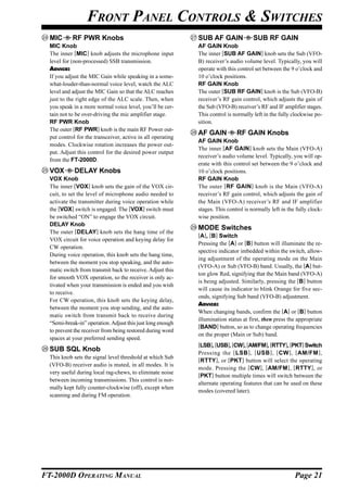 FRONT PANEL CONTROLS & SWITCHES
  MIC       RF PWR Knobs                                     SUB AF GAIN              SUB RF GAIN
  MIC Knob                                                   AF GAIN Knob
  The inner [MIC] knob adjusts the microphone input          The inner [SUB AF GAIN] knob sets the Sub (VFO-
  level for (non-processed) SSB transmission.                B) receiver’s audio volume level. Typically, you will
  ADVICE:                                                    operate with this control set between the 9 o’clock and
  If you adjust the MIC Gain while speaking in a some-       10 o’clock positions.
  what-louder-than-normal voice level, watch the ALC         RF GAIN Knob
  level and adjust the MIC Gain so that the ALC reaches      The outer [SUB RF GAIN] knob is the Sub (VFO-B)
  just to the right edge of the ALC scale. Then, when        receiver’s RF gain control, which adjusts the gain of
  you speak in a more normal voice level, you’ll be cer-     the Sub (VFO-B) receiver’s RF and IF amplifier stages.
  tain not to be over-driving the mic amplifier stage.       This control is normally left in the fully clockwise po-
  RF PWR Knob                                                sition.
  The outer [RF PWR] knob is the main RF Power out-
                                                             AF GAIN          RF GAIN Knobs
  put control for the transceiver, active in all operating
                                                             AF GAIN Knob
  modes. Clockwise rotation increases the power out-
                                                             The inner [AF GAIN] knob sets the Main (VFO-A)
  put. Adjust this control for the desired power output
                                                             receiver’s audio volume level. Typically, you will op-
  from the FT-2000D.
                                                             erate with this control set between the 9 o’clock and
  VOX        DELAY Knobs                                     10 o’clock positions.
  VOX Knob                                                   RF GAIN Knob
  The inner [VOX] knob sets the gain of the VOX cir-         The outer [RF GAIN ] knob is the Main (VFO-A)
  cuit, to set the level of microphone audio needed to       receiver’s RF gain control, which adjusts the gain of
  activate the transmitter during voice operation while      the Main (VFO-A) receiver’s RF and IF amplifier
  the [VOX] switch is engaged. The [VOX] switch must         stages. This control is normally left in the fully clock-
  be switched “ON” to engage the VOX circuit.                wise position.
  DELAY Knob
                                                             MODE Switches
  The outer [DELAY] knob sets the hang time of the
                                                             [A], [B] Switch
  VOX circuit for voice operation and keying delay for
                                                             Pressing the [A] or [B] button will illuminate the re-
  CW operation.
                                                             spective indicator imbedded within the switch, allow-
  During voice operation, this knob sets the hang time,
                                                             ing adjustment of the operating mode on the Main
  between the moment you stop speaking, and the auto-
                                                             (VFO-A) or Sub (VFO-B) band. Usually, the [A] but-
  matic switch from transmit back to receive. Adjust this
                                                             ton glow Red, signifying that the Main band (VFO-A)
  for smooth VOX operation, so the receiver is only ac-
                                                             is being adjusted. Similarly, pressing the [B] button
  tivated when your transmission is ended and you wish
                                                             will cause its indicator to blink Orange for five sec-
  to receive.
                                                             onds, signifying Sub band (VFO-B) adjustment.
  For CW operation, this knob sets the keying delay,
                                                             ADVICE:
  between the moment you stop sending, and the auto-
                                                             When changing bands, confirm the [A] or [B] button
  matic switch from transmit back to receive during
                                                             illumination status at first, then press the appropriate
  “Semi-break-in” operation. Adjust this just long enough
                                                             [BAND] button, so as to change operating frequencies
  to prevent the receiver from being restored during word
                                                             on the proper (Main or Sub) band.
  spaces at your preferred sending speed.
                                                             [LSB], [USB], [CW], [AM/FM], [RTTY], [PKT] Switch
  SUB SQL Knob                                               Pressing the [ LSB ] , [ USB ] , [ CW ] , [ AM/FM ] ,
  This knob sets the signal level threshold at which Sub     [RTTY], or [PKT] button will select the operating
  (VFO-B) receiver audio is muted, in all modes. It is
                                                             mode. Pressing the [CW ], [AM/FM ], [RTTY ], or
  very useful during local rag-chews, to eliminate noise     [PKT] button multiple times will switch between the
  between incoming transmissions. This control is nor-
                                                             alternate operating features that can be used on these
  mally kept fully counter-clockwise (off), except when
                                                             modes (covered later).
  scanning and during FM operation.




FT-2000D OPERATING MANUAL                                                                                Page 21
 