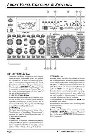 FRONT PANEL CONTROLS & SWITCHES




  F1 - F7 / DISPLAY Keys
  These keys can be used to control the Voice Memory          [F7(P.BACK)] key
  capability for the SSB/AM/FM modes, and the Con-            Press and hold in this button for 2 seconds to activate
  test Keyer for the CW mode. You can also play back          the recording feature of the internal Digital Voice Re-
  up to 15 seconds of incoming received audio, as well,       corder. The Voice Recorder allows you to record the
  for verification of a missed callsign or other purposes.    Main band (VFO-A) receiver audio for the most-re-
  When the optional DMU-2000 Data Management Unit             cent 15 seconds. While you’re recording the receiver
  is connected, you can also use the “Function” keys for      audio, the “      ” icon will appear in the display.
  the various functions associated with each “page” of        Press this button momentarily to stop the recording,
  the external display’s capability.                          then press this button momentarily again to play back
  [F1(CH 1)] - [F4(CH 4)] key                                 the receiver audio for the most-recent 15 seconds of
  In the case of Voice Memory, up to 20 seconds of au-        reception before you stopped the recording.
  dio may be stored on each channel. For CW messages,         While playing back the receiver audio, the “      ” icon
  up to 50 characters (“PARIS” specification) may be          will appear in the display.
  stored into each channel. See page 76 (Voice Memory)        Press and hold in this button for 2 seconds again to
  or page 88 (Contest Keyer) for details.                     resume recording.
  [F5(MEM)] key                                               [DISPLAY] key
  This key is pressed for the purpose of storing either a     Press and hold in this key for two seconds to cause the
  Voice Memory or a Contest Keyer Memory channel’s            [F1(CH 1)] - [DISPLAY] keys to act as “Function”
  contents. See page 76 (Voice Memory) or page 88             keys for the optional DMU-2000 Data Management
  (Contest Keyer) for details.                                Unit if connected.
  [F6(DEC)] key
  When utilizing the sequential contest number capability
  of the Contest Keyer, press this key to decrement (back
  up) the current Contest Number by one digit (i.e. to back
  up from #198 to #197, etc.). See page 91 for details.


Page 22                                                                 FT-2000D OPERATING MANUAL
 