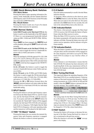 FRONT PANEL CONTROLS & SWITCHES
  QMB (Quick Memory Bank) Switches                             C.S Switch
  STO (Store) Button                                           Press this button momentarily to recall a favorite Menu
  Pressing this button copies operating information (fre-      Selection directly.
  quency, mode, bandwidth, and also repeater direction/        To program a Menu selection as the short-cut, press
  shift frequency and CTCSS functions on the FM mode)          the [MENU] button to enter the Menu, then select the
  into consecutive QMB Memories.                               Menu item you want to set as the short-cut. Now press
  RCL (Recall) Button                                          and hold in the [C.S] button for two seconds; this will
  Pressing this button recalls one of up to five Quick         lock in the selected Menu item as the short-cut.
  Memory Bank memories for operation.
                                                               RX Indicator/Switch
  NAR (Narrow) Switch                                          This button, when pressed, engages the Main band
  In the SSB/CW modes on the Main band (VFO-A), this           (VFO-A) receiver; the LED inside this button will glow
  button is used to set the bandwidth of the DSP (digital)     Green when the Main receiver is active.
  IF filters to a user-programmed bandwidth (default           When the Main (VFO-A) receiver is active, pressing
  values are SSB: 1.8 kHz and CW/RTTY/PSK: 300 Hz).            this button momentarily will mute the receiver, and the
  ADVICE:                                                      indicator will blink. Pressing the button once more will
  When [NAR] has been engaged, the [WIDTH] knob                restore receiver operation, and the indicator will glow
  will be disabled, although the [SHIFT] knob still works      Green steadily.
  normally.
                                                               TX Indicator/Switch
  In the SSB/CW modes on the Sub Band (VFO-B), this
                                                               When this button is pushed, the LED inside this button
  button is used to toggle the receiver’s bandwidth be-
                                                               will glow Red, and the transmitter will be engaged on
  tween wide (2.4 kHz) and narrow (1.0 kHz).
                                                               the same frequency and mode as set up for the Main
  ADVICE:
                                                               band (VFO-A) (subject to any Clarifier offset, of
  When the Sub Band’s (VFO-B) optional YF-122C (500
                                                               course).
  Hz) or YF-122CN (300 Hz) CW narrow filter is in-
                                                               ADVICE:
  stalled, the optional narrow filter will be activated when
                                                               If this indicator is not illuminated, it means that the
  the [NAR] switch has been engaged on the CW/RTTY/
                                                               Sub (VFO-B) TX indicator has been selected (it will
  PSK modes.
                                                               be glowing Red). In this case, transmission will be ef-
  In the AM mode, this button is used to toggle the
                                                               fected on the frequency and mode programmed for the
  receiver’s bandwidth between wide (9 kHz) and nar-
                                                               Sub (VFO-B) band.
  row (6 kHz).
  In the FM mode on the 28 MHz and 50 MHz bands,               Main Tuning Dial Knob
  this button is used to toggle the FM deviation/band-         This large knob adjusts the operating frequency of the
  width between wide (±5.0 kHz Dev./25.0 kHz BW)               Main band (VFO-A) or a recalled memory. Clockwise
  and narrow (±2.5 kHz Dev./12.5 kHz BW).                      rotation of this knob increases the frequency. Default
  Pressing the [A ] or [B] button (located above the           tuning increments are 10 Hz (100 Hz in AM and FM
  [MODE] selection buttons) will select either the Main        modes); when the [FAST] button is pressed, the tun-
  band (VFO-A) or Sub band (VFO-B) for individual              ing steps increase. The available steps are:
  bandwidth setting.                                           OPERATING MODE                     1 STEP       1 DIAL ROTATION
                                                               LSB/USB/CW/RTTY/PKT(LSB) 10 Hz (100 Hz) 10 kHz (100 kHz)
  SPLIT Switch                                                 AM/FM/PKT(FM)                   100 Hz (1 kHz) 100 kHz (1 MHz)
  Pressing this button to activate split frequency opera-       Numbers in parentheses indicate steps when the [FAST] button is On.
  tion between the Main band (VFO-A), used for recep-          ADVICE:
  tion, and the Sub band (VFO-B), used for transmis-           The tuning steps for the Main Tuning Dial knob are
  sion. If you press and hold in the [SPLIT] button for        set, at the factory, to 10 Hz per step. Via Menu item
  two seconds, the “Quick Split” feature will be engaged,      “116 tun DIALSTP,” however, you may change this
  whereby the Sub band VFO (VFO-B) will automati-              setting from 10 Hz to 1 Hz instead. When 1 Hz basic
  cally be set to a frequency 5 kHz higher than the Main       steps are selected, the action of the [FAST] button will
  band (VFO-A) frequency with same operating mode,             be changed to 1/10 of the values listed above.
  and the transceiver will be placed in the Split mode.
                                                               FAST Switch
  TXW “TX Watch” Switch                                        Pressing this button will increase or decrease the tun-
  Pressing this button lets you monitor the transmit fre-      ing rate of the Main Tuning Dial knob by a factor of
  quency when split frequency operation is engaged.            ten, as mentioned in the previous section.
  Release the button to return to normal operation.            When this function is activated, the “       ” icon ap-
                                                               pears in the display.




FT-2000D OPERATING MANUAL                                                                                          Page 23
 