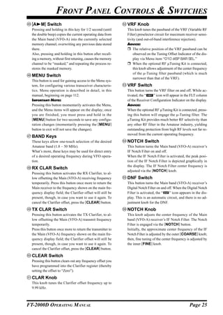 FRONT PANEL CONTROLS & SWITCHES
  [A    M] Switch                                            VRF Knob
  Pressing and holding in this key for 1/2 second (until     This knob tunes the passband of the VRF (Variable RF
  the double beep) copies the current operating data from    Filter) preselector circuit for maximum receiver sensi-
  the Main band (VFO-A) into the currently selected          tivity (and out-of-band interference rejection).
  memory channel, overwriting any previous data stored       ADVICE:
  there.                                                         The relative position of the VRF passband can be
  Also, pressing and holding in this button after recall-        observed on the Tuning Offset Indicator of the dis-
  ing a memory, without first retuning, causes the memory        play via Menu item “010 diSP BAR SEL.”
  channel to be “masked,” and repeating the process re-          When the optional RF µTuning Kit is connected,
  stores the masked memory.                                      this knob allows adjustment of the center frequency
                                                                 of the µ-Tuning filter passband (which is much
  MENU Switch
                                                                 narrower than that of the VRF).
  This button is used for gaining access to the Menu sys-
  tem, for configuring various transceiver characteris-      VRF Switch
  tics. Menu operation is described in detail, in this       This button turns the VRF filter on and off. While ac-
  manual, beginning on page 112.                             tivated, the “    ” icon will appear in the FLT column
  IMPORTANT NOTE:                                            of the Receiver Configuration Indicator on the display.
  Pressing this button momentarily activates the Menu,       ADVICE:
  and the Menu items will appear on the display; once        When the optional RF µTuning Kit is connected, press-
  you are finished, you must press and hold in the           ing this button will engage the µ-Tuning filter. The
  [MENU] button for two seconds to save any configu-         µTuning Kit provides much better RF selectivity than
  ration changes (momentarily pressing the [MENU]            any other RF filter in the Amateur industry, yielding
  button to exit will not save the changes).                 outstanding protection from high RF levels not far re-
                                                             moved from the current operating frequency.
  BAND Keys
  These keys allow one-touch selection of the desired        NOTCH Switch
  Amateur band (1.8 ~ 50 MHz).                               This button turns the Main band (VFO-A) receiver’s
  What’s more, these keys may be used for direct entry       IF Notch Filter on and off.
  of a desired operating frequency during VFO opera-         When the IF Notch Filter is activated, the peak posi-
  tion.                                                      tion of the IF Notch Filter is depicted graphically in
                                                             the display. The IF Notch Filter center frequency is
  RX CLAR Switch
                                                             adjusted via the [NOTCH] knob.
  Pressing this button activates the RX Clarifier, to al-
  low offsetting the Main (VFO-A) receiving frequency        DNF Switch
  temporarily. Press this button once more to return the     This button turns the Main band (VFO-A) receiver’s
  Main receiver to the frequency shown on the main fre-      Digital Notch Filter on and off. When the Digital Notch
  quency display field; the Clarifier offset will still be   Filter is activated, the “   ” icon appears in the dis-
  present, though, in case you want to use it again. To      play. This is an automatic circuit, and there is no ad-
  cancel the Clarifier offset, press the [CLEAR] button.     justment knob for the DNF.
  TX CLAR Switch                                             NOTCH Knob
  Pressing this button activates the TX Clarifier, to al-    This knob adjusts the center frequency of the Main
  low offsetting the Main (VFO-A) transmit frequency         band (VFO-A) receiver’s IF Notch Filter. The Notch
  temporarily.                                               Filter is engaged via the [NOTCH] button.
  Press this button once more to return the transmitter to   Initially, the approximate center frequency of the IF
  the Main (VFO-A) frequency shown on the main fre-          Notch Filter is adjusted by the outer [COARSE] knob;
  quency display field; the Clarifier offset will still be   then, fine tuning of the center frequency is adjusted by
  present, though, in case you want to use it again. To      the inner [FINE] knob.
  cancel the Clarifier offset, press the [CLEAR] button.
  CLEAR Switch
  Pressing this button clears out any frequency offset you
  have programmed into the Clarifier register (thereby
  setting the offset to “Zero”).
  CLAR Knob
  This knob tunes the Clarifier offset frequency up to
  9.99 kHz.



FT-2000D OPERATING MANUAL                                                                               Page 25
 