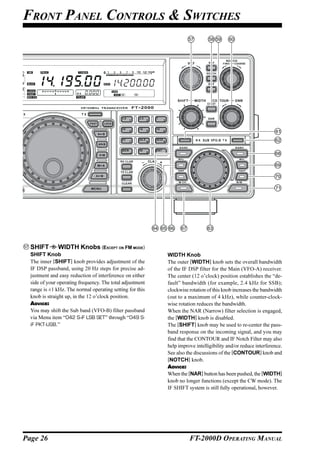 FRONT PANEL CONTROLS & SWITCHES




                                                           CLAR   +




  SHIFT        WIDTH Knobs (EXCEPT ON FM MODE)
  SHIFT Knob                                                          WIDTH Knob
  The inner [SHIFT] knob provides adjustment of the                   The outer [WIDTH] knob sets the overall bandwidth
  IF DSP passband, using 20 Hz steps for precise ad-                  of the IF DSP filter for the Main (VFO-A) receiver.
  justment and easy reduction of interference on either               The center (12 o’clock) position establishes the “de-
  side of your operating frequency. The total adjustment              fault” bandwidth (for example, 2.4 kHz for SSB);
  range is ±1 kHz. The normal operating setting for this              clockwise rotation of this knob increases the bandwidth
  knob is straight up, in the 12 o’clock position.                    (out to a maximum of 4 kHz), while counter-clock-
  ADVICE:                                                             wise rotation reduces the bandwidth.
  You may shift the Sub band (VFO-B) filter passband                  When the NAR (Narrow) filter selection is engaged,
  via Menu item “042 S-iF LSB SET” through “049 S-                    the [WIDTH] knob is disabled.
  iF PKT-USB.”                                                        The [SHIFT] knob may be used to re-center the pass-
                                                                      band response on the incoming signal, and you may
                                                                      find that the CONTOUR and IF Notch Filter may also
                                                                      help improve intelligibility and/or reduce interference.
                                                                      See also the discussions of the [CONTOUR] knob and
                                                                      [NOTCH] knob.
                                                                      ADVICE:
                                                                      When the [NAR] button has been pushed, the [WIDTH]
                                                                      knob no longer functions (except the CW mode). The
                                                                      IF SHIFT system is still fully operational, however.




Page 26                                                                         FT-2000D OPERATING MANUAL
 