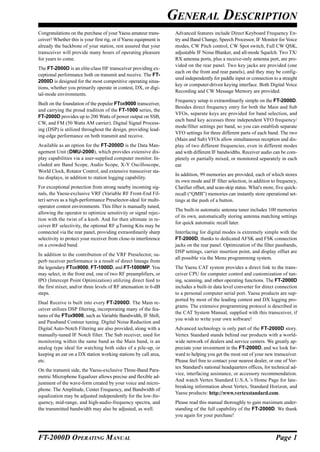 GENERAL DESCRIPTION
Congratulations on the purchase of your Yaesu amateur trans-        Advanced features include Direct Keyboard Frequency En-
ceiver! Whether this is your first rig, or if Yaesu equipment is    try and Band Change, Speech Processor, IF Monitor for Voice
already the backbone of your station, rest assured that your        modes, CW Pitch control, CW Spot switch, Full CW QSK,
transceiver will provide many hours of operating pleasure           adjustable IF Noise Blanker, and all-mode Squelch. Two TX/
for years to come.                                                  RX antenna ports, plus a receive-only antenna port, are pro-
                                                                    vided on the rear panel. Two key jacks are provided (one
The FT-2000D is an elite-class HF transceiver providing ex-
                                                                    each on the front and rear panels), and they may be config-
ceptional performance both on transmit and receive. The FT-
                                                                    ured independently for paddle input or connection to a straight
2000D is designed for the most competitive operating situa-
                                                                    key or computer-driven keying interface. Both Digital Voice
tions, whether you primarily operate in contest, DX, or digi-
                                                                    Recording and CW Message Memory are provided.
tal-mode environments.
                                                                    Frequency setup is extraordinarily simple on the FT-2000D.
Built on the foundation of the popular FTDX9000 transceiver,
                                                                    Besides direct frequency entry for both the Main and Sub
and carrying the proud tradition of the FT-1000 series, the
                                                                    VFOs, separate keys are provided for band selection, and
FT-2000D provides up to 200 Watts of power output on SSB,
                                                                    each band key accesses three independent VFO frequency/
CW, and FM (50 Watts AM carrier). Digital Signal Process-
                                                                    mode/filter settings per band, so you can establish separate
ing (DSP) is utilized throughout the design, providing lead-
                                                                    VFO settings for three different parts of each band. The two
ing-edge performance on both transmit and receive.
                                                                    (Main and Sub) VFOs allow simultaneous reception and dis-
Available as an option for the FT-2000D is the Data Man-            play of two different frequencies, even in different modes
agement Unit (DMU-2000), which provides extensive dis-              and with different IF bandwidths. Receiver audio can be com-
play capabilities via a user-supplied computer monitor. In-         pletely or partially mixed, or monitored separately in each
cluded are Band Scope, Audio Scope, X-Y Oscilloscope,               ear.
World Clock, Rotator Control, and extensive transceiver sta-
                                                                    In addition, 99 memories are provided, each of which stores
tus displays, in addition to station logging capability.
                                                                    its own mode and IF filter selection, in addition to frequency,
For exceptional protection from strong nearby incoming sig-         Clarifier offset, and scan-skip status. What's more, five quick-
nals, the Yaesu-exclusive VRF (Variable RF Front-End Fil-           recall (“QMB”) memories can instantly store operational set-
ter) serves as a high-performance Preselector-ideal for multi-      tings at the push of a button.
operator contest environments. This filter is manually tuned,
                                                                    The built-in automatic antenna tuner includes 100 memories
allowing the operator to optimize sensitivity or signal rejec-
                                                                    of its own, automatically storing antenna matching settings
tion with the twist of a knob. And for then ultimate in re-
                                                                    for quick automatic recall later.
ceiver RF selectivity, the optional RF µTuning Kits may be
connected via the rear panel, providing extraordinarily sharp       Interfacing for digital modes is extremely simple with the
selectivity to protect your receiver from close-in interference     FT-2000D, thanks to dedicated AFSK and FSK connection
on a crowded band.                                                  jacks on the rear panel. Optimization of the filter passbands,
                                                                    DSP settings, carrier insertion point, and display offset are
In addition to the contribution of the VRF Preselector, su-
                                                                    all possible via the Menu programming system.
perb receiver performance is a result of direct lineage from
the legendary FTDX9000, FT-1000D, and FT-1000MP. You                The Yaesu CAT system provides a direct link to the trans-
may select, in the front end, one of two RF preamplifiers, or       ceiver CPU for computer control and customization of tun-
IPO (Intercept Point Optimization) utilizing direct feed to         ing, scanning, and other operating functions. The FT-2000D
the first mixer, and/or three levels of RF attenuation in 6-dB      includes a built-in data level converter for direct connection
steps.                                                              to a personal computer serial port. Yaesu products are sup-
                                                                    ported by most of the leading contest and DX logging pro-
Dual Receive is built into every FT-2000D. The Main re-
                                                                    grams. The extensive programming protocol is described in
ceiver utilizes DSP filtering, incorporating many of the fea-
                                                                    the CAT System Manual, supplied with this transceiver, if
tures of the FTDX9000, such as Variable Bandwidth, IF Shift,
                                                                    you wish to write your own software!
and Passband Contour tuning. Digital Noise Reduction and
Digital Auto-Notch Filtering are also provided, along with a        Advanced technology is only part of the FT-2000D story.
manually-tuned IF Notch filter. The Sub receiver, used for          Vertex Standard stands behind our products with a world-
monitoring within the same band as the Main band, is an             wide network of dealers and service centers. We greatly ap-
analog type ideal for watching both sides of a pile-up, or          preciate your investment in the FT-2000D, and we look for-
keeping an ear on a DX station working stations by call area,       ward to helping you get the most out of your new transceiver.
etc.                                                                Please feel free to contact your nearest dealer, or one of Ver-
                                                                    tex Standard's national headquarters offices, for technical ad-
On the transmit side, the Yaesu-exclusive Three-Band Para-
                                                                    vice, interfacing assistance, or accessory recommendation.
metric Microphone Equalizer allows precise and flexible ad-
                                                                    And watch Vertex Standard U.S.A.’s Home Page for late-
justment of the wave-form created by your voice and micro-
                                                                    breaking information about Vertex, Standard Horizon, and
phone. The Amplitude, Center Frequency, and Bandwidth of
                                                                    Yaesu products: http://www.vertexstandard.com.
equalization may be adjusted independently for the low-fre-
quency, mid-range, and high-audio-frequency spectra, and            Please read this manual thoroughly to gain maximum under-
the transmitted bandwidth may also be adjusted, as well.            standing of the full capability of the FT-2000D. We thank
                                                                    you again for your purchase!



FT-2000D OPERATING MANUAL                                                                                               Page 1
 