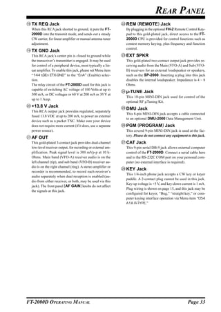 REAR PANEL
  TX REQ Jack                                                 REM (REMOTE) Jack
  When this RCA jack shorted to ground, it puts the FT-       By plugging in the optional FH-2 Remote Control Key-
  2000D into the transmit mode, and sends out a steady        pad to this gold-plated jack, direct access to the FT-
  CW carrier, for linear amplifier or manual antenna tuner    2000D CPU is provided for control functions such as
  adjustment.                                                 contest memory keying, plus frequency and function
                                                              control.
  TX GND Jack
  This RCA jack’s center pin is closed to ground while        EXT SPKR
  the transceiver’s transmitter is engaged. It may be used    This gold-plated two-contact output jack provides re-
  for control of a peripheral device, most typically a lin-   ceiving audio from the Main (VFO-A) and Sub (VFO-
  ear amplifier. To enable this jack, please set Menu item    B) receivers for an external loudspeaker or speakers,
  “144 tGEn ETX-GND” to the “EnA” (Enable) selec-             such as the SP-2000. Inserting a plug into this jack
  tion.                                                       disables the internal loudspeaker. Impedance is 4 ~ 8
  The relay circuit of the FT-2000D used for this jack is     Ohms.
  capable of switching AC voltage of 100 Volts at up to
                                                              µ-TUNE Jack
  300 mA, or DC voltages or 60 V at 200 mA or 30 V at
                                                              This 10-pin MINI-DIN jack used for control of the
  up to 1 Amp.
                                                              optional RF µTuning Kit.
  +13.8 V Jack
                                                              DMU Jack
  This RCA output jack provides regulated, separately
                                                              This 8-pin MINI-DIN jack accepts a cable connected
  fused 13.8 VDC at up to 200 mA, to power an external
                                                              to an optional DMU-2000 Data Management Unit.
  device such as a packet TNC. Make sure your device
  does not require more current (if it does, use a separate   PGM (PROGRAM) Jack
  power source).                                              This coverd 9-pin MINI-DIN jack is used at the fac-
                                                              tory. Please do not connect any equipment to this jack.
  AF OUT
  This gold-plated 3-contact jack provides dual-channel       CAT Jack
  low-level receiver output, for recording or external am-    This 9-pin serial DB-9 jack allows external computer
  plification. Peak signal level is 300 mVp-p at 10 k-        control of the FT-2000D. Connect a serial cable here
  Ohms. Main band (VFO-A) receiver audio is on the            and to the RS-232C COM port on your personal com-
  left channel (tip), and sub band (VFO-B) receiver au-       puter (no external interface is required).
  dio is on the right channel (ring). A stereo amplifier or
                                                              KEY Jack
  recorder is recommended, to record each receiver’s
                                                              This 1/4-inch phone jack accepts a CW key or keyer
  audio separately when dual reception is enabled (au-
                                                              paddle. A 2-contact plug cannot be used in this jack.
  dio from either receiver, or both, may be used via this
                                                              Key-up voltage is +5 V, and key-down current is 1 mA.
  jack). The front panel [AF GAIN] knobs do not affect
                                                              Plug wiring is shown on page 15, and this jack may be
  the signals at this jack.
                                                              configured for keyer, “Bug,” “straight key,” or com-
                                                              puter keying interface operation via Menu item “054
                                                              A1A R-TYPE.”




FT-2000D OPERATING MANUAL                                                                               Page 33
 