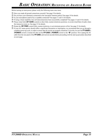 BASIC OPERATION:RECEIVING ON AMATEUR BANDS
Before turning on main power, please verify the following items once more.
   Have you made all ground connections securely? See page 9 for details.
   Do you have your antenna(s) connected to the rear-panel Antenna jack(s)? See page 10 for details.
   Is your microphone (and/or key or paddle) connected? See pages 11 and 12 for details.
   If using a linear amplifier, have all interconnections been successfully completed? See pages 13 and 14 for details.
   Please rotate both [AF GAIN] controls to their fully counter-clockwise positions, to avoid a loud blast of audio when
   the transceiver turns on. See page 21 for details.
   Rotate the [RF PWR] control fully counter-clockwise, to set minimum power at first. See page 21 for details.
   If your AC mains power should suffer a significant fluctuation or interruption, we recommend that you go through a
   complete power-up cycle, in order to ensure that all circuits are properly initialized. To do this, be sure the FT-2000D’s
   [POWER] switch is turned off, then set the FP-2000’s [POWER] switch to the “O” position. Now unplug the AC
   cable from the rear panel of the FP-2000, and wait ten seconds before proceeding with the start-up procedure described
   on next page.




FT-2000D OPERATING MANUAL                                                                                       Page 35
 