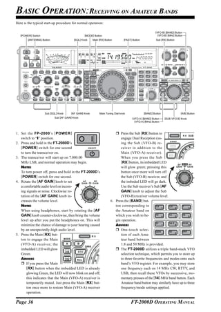 BASIC OPERATION:RECEIVING ON AMATEUR BANDS
Here is the typical start-up procedure for normal operation:

                                                                                                                (VFO-B) [BAND] Button
   [POWER] Switch                                [MODE] Button                                                    (VFO-B) [MHz] Button
        [ANTENNA] Button                 [SQL] Knob     Main [RX] Button         [FAST] Button                  Sub [RX] Button




                                                                                                     CLAR   +




                    Sub [SQL] Knob     [AF GAIN] Knob        Main Tuning Dial knob               [BAND] Button                      [A/B] Button
                           Sub [AF GAIN] Knob                                          (VFO-A) [BAND] Button           [SUB VFO-B] Knob
                                                                                         (VFO-A) [MHz] Button



1. Set the FP-2000’s [ POWER ]                                              Press the Sub [RX] button to
   switch to “I” position.                                                   engage Dual Reception (us-
2. Press and hold in the FT-2000D’s                                          ing the Sub (VFO-B) re-
   [POWER] switch for one second                                             ceiver in addition to the
   to turn the transceiver on.                                               Main (VFO-A) receiver).
3. The transceiver will start up on 7.000.00                                 When you press the Sub
   MHz LSB, and normal operation may begin.                                  [RX] button, its imbedded LED
   NOTE:                                                                     will glow green; pressing this
   To turn power off, press and hold in the FT-2000D’s                       button once more will turn off
   [POWER] switch for one second.                                            the Sub (VFO-B) receiver, and
4. Rotate the [AF GAIN] knob to set                                          the imbeded LED will go dark.
   a comfortable audio level on incom-                                       Use the Sub receiver’s Sub [AF
   ing signals or noise. Clockwise ro-                                       GAIN] knob to adjust the Sub
   tation of the [AF GAIN] knob in-                                          (VFO-B) receiver volume level.
   creases the volume level.                                          6. Press the [BAND] but-
   NOTE:                                                                 ton corresponding to
   When using headphones, start by rotating the [AF                      the Amateur band on
   GAIN] knob counter-clockwise, then bring the volume                   which you wish to be-
   level up after you put the headphones on. This will                   gin operation.
   minimize the chance of damage to your hearing caused                  ADVICE:
   by an unexpectedly-high audio level.                                     One-touch selec-
5. Press the Main [RX] but-                                                  tion of each Ama-
   ton to engage the Main                                                    teur band between
   (VFO-A) receiver; the                                                     1.8 and 50 MHz is provided.
   imbedded LED will glow                                                   The FT-2000D utilizes a triple band-stack VFO
   Green.                                                                    selection technique, which permits you to store up
   ADVICE:                                                                   to three favorite frequencies and modes onto each
       If you press the Main                                                 band’s VFO register. For example, you may store
       [RX] button when the imbedded LED is already                          one frequency each on 14 MHz CW, RTTY, and
       glowing Green, the LED will now blink on and off;                     USB, then recall these VFOs by successive, mo-
       this indicates that the Main (VFO-A) receiver is                      mentary presses of the [14] MHz band button. Each
       temporarily muted. Just press the Main [RX] but-                      Amateur band button may similarly have up to three
       ton once more to restore Main (VFO-A) receiver                        frequency/mode settings applied.
       operation.

Page 36                                                                               FT-2000D OPERATING MANUAL
 
