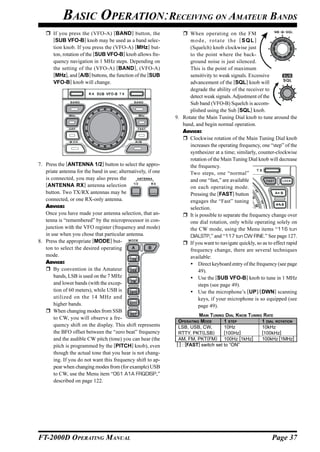 BASIC OPERATION:RECEIVING ON AMATEUR BANDS
       If you press the (VFO-A) [BAND ] button, the                  When operating on the FM
       [SUB VFO-B] knob may be used as a band selec-                 mode, rotate the [SQL]
       tion knob. If you press the (VFO-A) [MHz] but-                (Squelch) knob clockwise just
       ton, rotation of the [SUB VFO-B] knob allows fre-             to the point where the back-
       quency navigation in 1 MHz steps. Depending on                ground noise is just silenced.
       the setting of the (VFO-A) [BAND ], (VFO-A)                   This is the point of maximum
       [MHz], and [A/B] buttons, the function of the [SUB            sensitivity to weak signals. Excessive
       VFO-B] knob will change.                                      advancement of the [SQL] knob will
                                                                     degrade the ability of the receiver to
                                                                     detect weak signals. Adjustment of the
                                                                     Sub band (VFO-B) Squelch is accom-
                                                                     plished using the Sub [SQL] knob.
                                                               9. Rotate the Main Tuning Dial knob to tune around the
                                                                  band, and begin normal operation.
                                                                  ADVICE:
                                                                     Clockwise rotation of the Main Tuning Dial knob
                                                                     increases the operating frequency, one “step” of the
                                                                     synthesizer at a time; similarly, counter-clockwise
                                                                     rotation of the Main Tuning Dial knob will decrease
7. Press the [ANTENNA 1/2] button to select the appro-               the frequency.
   priate antenna for the band in use; alternatively, if one         Two steps, one “normal”
   is connected, you may also press the                              and one “fast,” are available
   [ANTENNA RX] antenna selection                                    on each operating mode.
   button. Two TX/RX antennas may be                                 Pressing the [FAST] button
   connected, or one RX-only antenna.                                engages the “Fast” tuning
   ADVICE:                                                           selection.
   Once you have made your antenna selection, that an-               It is possible to separate the frequency change over
   tenna is “remembered” by the microprocessor in con-               one dial rotation, only while operating solely on
   junction with the VFO register (frequency and mode)               the CW mode, using the Menu items “116 tun
   in use when you chose that particular antenna.                    DIALSTP,” and “117 tun CW FINE.” See page 127.
8. Press the appropriate [MODE] but-                                 If you want to navigate quickly, so as to effect rapid
   ton to select the desired operating                               frequency change, there are several techniques
   mode.                                                             available:
   ADVICE:                                                                Direct keyboard entry of the frequency (see page
       By convention in the Amateur                                       49).
       bands, LSB is used on the 7 MHz                                    Use the [SUB VFO-B] knob to tune in 1 MHz
       and lower bands (with the excep-                                   steps (see page 49).
       tion of 60 meters), while USB is                                   Use the microphone’s [UP]/[DWN] scanning
       utilized on the 14 MHz and                                         keys, if your microphone is so equipped (see
       higher bands.                                                      page 49).
       When changing modes from SSB
                                                                          MAIN TUNING DIAL KNOB TUNING RATE
       to CW, you will observe a fre-
                                                                OPERATING MODE         1 STEP         1 DIAL ROTATION
       quency shift on the display. This shift represents       LSB, USB, CW,          10Hz           10kHz
       the BFO offset between the “zero beat” frequency         RTTY, PKT(LSB)         [100Hz]        [100kHz]
       and the audible CW pitch (tone) you can hear (the        AM, FM, PKT(FM) 100Hz [1kHz]          100kHz [1MHz]
       pitch is programmed by the [PITCH] knob), even          [ ] : [FAST] switch set to “ON”
       though the actual tone that you hear is not chang-
       ing. If you do not want this frequency shift to ap-
       pear when changing modes from (for example) USB
       to CW, use the Menu item “061 A1A FRQDISP,”
       described on page 122.




FT-2000D OPERATING MANUAL                                                                                     Page 37
 