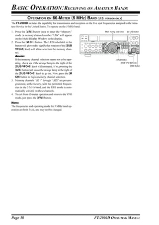 BASIC OPERATION:RECEIVING ON AMATEUR BANDS
               OPERATION ON 60-METER (5 MHZ) BAND (U.S. VERSION ONLY)
The FT-2000D includes the capability for transmission and reception on the five spot frequencies assigned to the Ama-
teur Service in the United States. To operate on the 5 MHz band:
1. Press the [V/M] button once to enter the “Memory”                                  Main Tuning Dial Knob      [M CH] Button

   mode (a memory channel number “USx” will appear
   on the Multi-Display Window in the display.
2. Press the [M CH] button. The LED imbedded in the
   button will glow red to signify that rotation of the [SUB
   VFO-B] knob will allow selection the memory chan-
   nel.
   ADVICE:
   If the memory channel selection seems not to be oper-                                          [V/M] Button
   ating, check see if the orange lamp to the right of the                                             [SUB VFO-B] Knob

   [SUB VFO-B] knob is illuminated. If so, pressing the                                                             [A/B] Button

   [A/B] button will cause the orange lamp to the right of
   the [SUB VFO-B] knob to go out. Now, press the [M
   CH] button to begin memory channel selection.
3. Memory channels “US1” through “US5” are pre-pro-
   grammed, at the factory, with the permitted frequen-
   cies in the 5 MHz band, and the USB mode is auto-
   matically selected on these channels.
4. To exit from 60-meter operation and return to the VFO
   mode, just press the [V/M] button.
NOTE:
The frequencies and operating mode for 5 MHz band op-
eration are both fixed, and may not be changed.




Page 38                                                                     FT-2000D OPERATING MANUAL
 