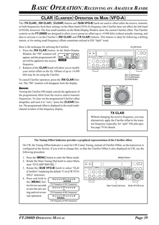 BASIC OPERATION:RECEIVING ON AMATEUR BANDS
                     CLAR (CLARIFIER) OPERATION ON MAIN (VFO-A)
The [TX CLAR], [RX CLAR], [CLEAR] buttons and [SUB VFO-B] knob are used to offset either the receive, transmit,
or both frequencies from their settings on the Main band (VFO-A) frequency (the Clarifier does not affect the Sub band
(VFO-B), however). The four small numbers on the Multi-Display Window show the current Clarifier offset. The Clarifier
controls on the FT-2000D are designed to allow you to preset an offset (up to ±9.990 kHz) without actually retuning, and
then to activate it via the Clarifier’s [RX CLAR] and [TX CLAR] buttons. This feature is ideal for following a drifting
station, or for setting small frequency offsets sometimes utilized in DX “Split” work.

Here is the technique for utilizing the Clarifier:                                                                [CLAR] Knob

1. Press the [RX CLAR] button. In the Multi-Display
   Window, the “RX” notation will
   appear, and the programmed off-
   set will be applied to the receive
   frequency.
2. Rotation of the [CLAR] knob will allow you to modify
   your initial offset on the fly. Offsets of up to ±9.990
   kHz may be set using the Clarifier.                                                                   [RX CLAR] Button
                                                                                                         [TX CLAR] Button
To cancel Clarifier operation, press the [RX CLAR] but-                                                  [CLEAR] Button

ton. The “RX” notation will disappear from the display.
                                                                                                  CLAR      +
ADVICE:
Turning the Clarifier Off simply cancels the application of
the programmed offset from the receive and/or transmit
frequencies. To clear out the programmed Clarifier offset
altogether, and reset it to “zero,” press the [CLEAR] but-
ton. The programmed offset is displayed in the small multi-
channel window of the frequency display.
                                                                                        TX CLAR
                                                                    Without changing the receive frequency, you may
                                                                    alternatively apply the Clarifier offset to the trans-
                                                                    mit frequency (typically, for “split” DX pile-ups).
                                                                    See page 79 for details.



              The Tuning Offset Indicator provides a graphical representation of the Clarifier offset.
   On CW, the Tuning Offset Indicator is used for CW Center Tuning, instead of Clarifier Offset, as the transceiver is
   configured at the factory. If you wish to change this, so that the Clarifier Offset is also displayed on CW, use the
   following procedure:

   1. Press the [MENU] button to enter the Menu mode.                                           [MENU] Button

   2. Rotate the Main Tuning Dial knob to select Menu
      item “010 diSP BAR SEL.”
   3. Rotate the [SUB VFO-B] knob to select “CLAr
      (Clarifier)” (replacing the default “C-tn (CW TUN-
      ING)” selection).
   4. Press and hold in
      the [MENU ] but-
                               (TX Frequency < RX Frequency)
      ton for two seconds                                                           Main Tuning Dial knob       [SUB VFO-B] knob
      to save the new set-
      ting and exit to nor- (TX Frequency = RX Frequency)
      mal operation.
                              (TX Frequency > RX Frequency)




FT-2000D OPERATING MANUAL                                                                                              Page 39
 