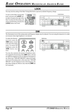 BASIC OPERATION:RECEIVING ON AMATEUR BANDS
                                                          LOCK
You may lock the setting of the Main Tuning Dial knob, to prevent accidental frequency change.
                                                                                                    [LOCK] Button
To lock out the Main Tuning Dial
knob, just press the [LOCK] but-
ton that is located to the right of the
Dial. To unlock the Dial setting, and
restore normal tuning, just press the
[LOCK] button once more.




                                                            DIM
The illumination level of the analog meter and frequency display may be reduced, if you are using the transceiver in a dark
environment where high brightness is not desired.
To reduce the illumina-                                              [DIM] Button
tion level, press the
[DIM] button, located
to the left of the analog
meter. To restore full
brightness, press the
[ DIM ] button once
more.
You may also customize the amount of brightness reduc-
tion engaged by the pressing of the [DIM] button, and may
use different brightness levels for different front panel ar-
eas. Menu item “008 diSP DIM MTR” adjusts the bright-
ness level of the analog meter; while menu item “009 diSP
DIM VFD” sets the brightness levels of the frequency dis-
play (these settings are effective only when the [DIM] but-
ton is pressed).




Page 40                                                                             FT-2000D OPERATING MANUAL
 