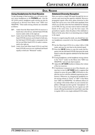 CONVENIENCE FEATURES
                                                  DUAL RECEIVE
Using Headphones for Dual Receive                            Sideband Diversity Reception
To take advantage of dual reception, you will want to con-   Here you receive a single AM signal through the two re-
nect stereo headphones to the PHONES jack. Like the          ceivers, each receiving the opposite sideband. Skywave-
AF GAIN control, headphone audio mixing can also be          propagated signals often show phase distortion in this
configured as desired from Menu item “089 rout               mode, but it gives you a view of the entire passband, from
HEADPHN.” Three audio mixing schemes are selectable          which you can then select the best sideband for listening
as follows:                                                  (or for SWL Dx’ing, you may want to listen to both side-
                                                             bands at the same time, to get the best copy). On
SEP:  Audio from the Main band (VFO-A) receiver is
                                                             groundwave signals, where the phase of the sidebands is
      heard only in the left ear, and Sub band (VFO-B)
                                                             likely to be the same, there is an interesting sense of depth
      receiver audio solely in the right ear.
                                                             to the signal.
Con1: Audio from both Main band (VFO-A) and Sub
      band (VFO-B) receivers can be heard in both ears,      To tune in a signal using this mode, you should have ste-
      but Sub band (VFO-B) audio is attenuated in the        reo headphones connected to the front panel PHONES
      left ear and Main band (VFO-A) audio is attenu-        jack.
      ated in the right ear.
                                                                Set the Main band (VFO-A) to either LSB or USB
Con2: Audio from both Main band (VFO-A) and Sub
                                                                mode, and tune for zero beat on the desired signal.
      band (VFO-B) receivers are combined and heard
                                                                Press the [A B] button to copy this mode and fre-
      equally in both ears “Monaural” mode).
                                                                quency into the Sub band (VFO-B), then press the mode
                                                                button to select the opposite sideband for the Main band
                                                                (VFO-A).
                                                                If using headphones, set the headphone mixing scheme
                                                                to the “Con1” mode via the Menu item “089 rout
                                                                HEADPHN,” and activate dual reception.
                                                                Adjust the [AF GAIN] knob(s) to balance the volume
                                                                of the two receivers.
                                                                If interference is present on one of the channels, you
                                                                may have to turn its [AF GAIN] knob to suppress that
                                                                channel (or press the green [RX] LED/button to dis-
                                                                able the receiver with the sideband experiencing inter-
                                                                ference). Otherwise, try changing the headphone au-
                                                                dio mixing scheme to “Con2” or “SEP” in the Menu
                                                                item “089 rout HEADPHN,” for different effects (or
                                                                try settings with similar effects on your external am-
                                                                plifier). Although you don’t get the “stereophonic” ef-
                                                                fect in the monaural mode, the two signals are still
                                                                mixed, offering the potential for much better copy than
                                                                in regular AM or even single-sideband ECSS modes.




FT-2000D OPERATING MANUAL                                                                                    Page 43
 