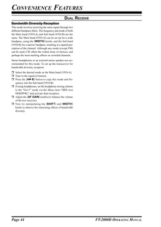 CONVENIENCE FEATURES
                                                  DUAL RECEIVE
Bandwidth Diversity Reception
This mode involves receiving the same signal through two
different bandpass filters. The frequency and mode of both
the Main band (VFO-A) and Sub band (VFO-B) are the
same. The Main band (VFO-A) can be set up for a wide
bandpass, using the [WIDTH] knobs, and the Sub band
(VFO-B) for a narrow bandpass, resulting in a spatial per-
ception of the channel. Although any mode (except FM)
can be used, CW offers the widest array of choices, and
perhaps the most startling effects on crowded channels.
Stereo headphones or an external stereo speaker are rec-
ommended for this mode. To set up the transceiver for
bandwidth diversity reception:
   Select the desired mode on the Main band (VFO-A).
   Tune to the signal of interest.
   Press the [A B] button to copy this mode and fre-
   quency into the Sub band (VFO-B).
   If using headphones, set the headphone mixing scheme
   to the “Con1” mode via the Menu item “089 rout
   HEADPHN,” and activate dual reception.
   Adjust the [AF GAIN] knob(s) to balance the volume
   of the two receivers.
   Now try manipulating the [SHIFT ] and [WIDTH ]
   knobs to observe the interesting effects of bandwidth
   diversity.




Page 44                                                          FT-2000D OPERATING MANUAL
 