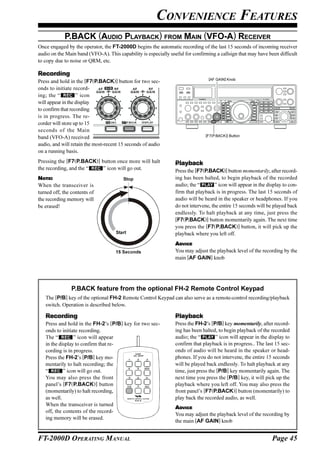 CONVENIENCE FEATURES
            P.BACK (AUDIO PLAYBACK) FROM MAIN (VFO-A) RECEIVER
Once engaged by the operator, the FT-2000D begins the automatic recording of the last 15 seconds of incoming receiver
audio on the Main band (VFO-A). This capability is especially useful for confirming a callsign that may have been difficult
to copy due to noise or QRM, etc.

Recording
                                                                                 [AF GAIN] Knob
Press and hold in the [F7(P.BACK)] button for two sec-
onds to initiate record-
ing; the “         ” icon
will appear in the display
to confirm that recording
is in progress. The re-
corder will store up to 15
seconds of the Main
                                                                                [F7(P.BACK)] Button
band (VFO-A) received
audio, and will retain the most-recent 15 seconds of audio
on a running basis.
Pressing the [F7(P.BACK)] button once more will halt             Playback
the recording, and the “   ” icon will go out.                   Press the [F7(P.BACK)] button momentarily, after record-
NOTE:                                   Stop                     ing has been halted, to begin playback of the recorded
When the transceiver is                                          audio; the “        ” icon will appear in the display to con-
turned off, the contents of                                      firm that playback is in progress. The last 15 seconds of
the recording memory will                                        audio will be heard in the speaker or headphones. If you
be erased!                                                       do not intervene, the entire 15 seconds will be played back
                                                                 endlessly. To halt playback at any time, just press the
                                                                 [F7(P.BACK)] button momentarily again. The next time
                                                                 you press the [F7(P.BACK)] button, it will pick up the
                                     Start                       playback where you left off.
                                                                 ADVICE
                                    15 Seconds                   You may adjust the playback level of the recording by the
                                                                 main [AF GAIN] knob




                P.BACK feature from the optional FH-2 Remote Control Keypad
   The [P/B] key of the optional FH-2 Remote Control Keypad can also serve as a remote-control recording/playback
   switch. Operation is described below.

   Recording                                                     Playback
   Press and hold in the FH-2’s [P/B] key for two sec-           Press the FH-2’s [P/B] key momentarily, after record-
   onds to initiate recording.                                   ing has been halted, to begin playback of the recorded
   The “         ” icon will appear                              audio; the “        ” icon will appear in the display to
   in the display to confirm that re-                            confirm that playback is in progress.. The last 15 sec-
   cording is in progress.                      LOCK
                                                                 onds of audio will be heard in the speaker or head-
   Press the FH-2’s [P/B] key mo-              ON   OFF
                                                                 phones. If you do not intervene, the entire 15 seconds
   mentarily to halt recording; the                              will be played back endlessly. To halt playback at any
   “        ” icon will go out.                                  time, just press the [P/B] key momentarily again. The
   You may also press the front                                  next time you press the [P/B] key, it will pick up the
   panel’s [F7(P.BACK)] button                                   playback where you left off. You may also press the
   (momentarily) to halt recording,                              front panel’s [F7(P.BACK)] button (momentarily) to
   as well.                                                      play back the recorded audio, as well.
   When the transceiver is turned
                                                                 ADVICE
   off, the contents of the record-
                                                                 You may adjust the playback level of the recording by
   ing memory will be erased.
                                                                 the main [AF GAIN] knob


FT-2000D OPERATING MANUAL                                                                                        Page 45
 